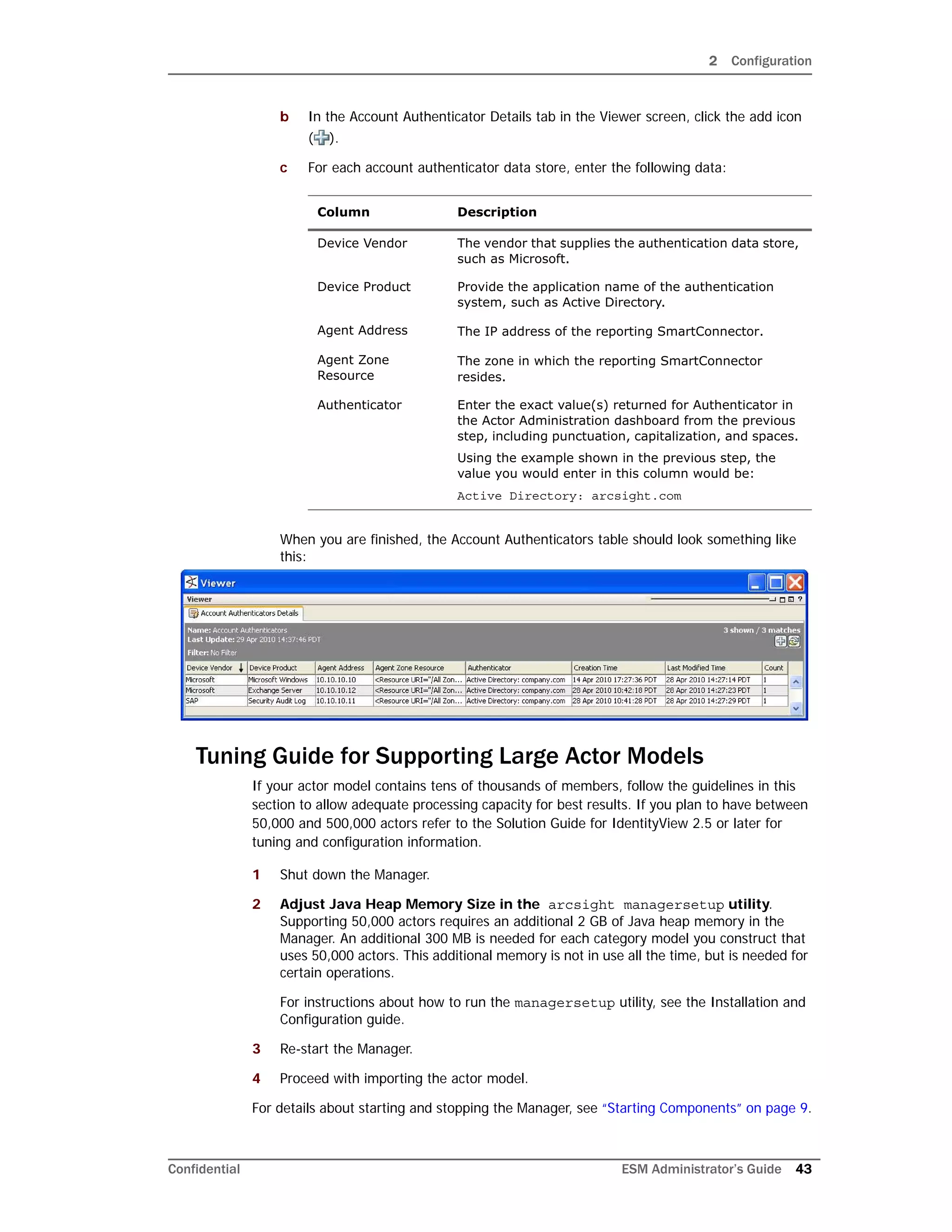 2 Configuration
Confidential ESM Administrator’s Guide 43
b In the Account Authenticator Details tab in the Viewer screen, click the add icon
( ).
c For each account authenticator data store, enter the following data:
When you are finished, the Account Authenticators table should look something like
this:
Tuning Guide for Supporting Large Actor Models
If your actor model contains tens of thousands of members, follow the guidelines in this
section to allow adequate processing capacity for best results. If you plan to have between
50,000 and 500,000 actors refer to the Solution Guide for IdentityView 2.5 or later for
tuning and configuration information.
1 Shut down the Manager.
2 Adjust Java Heap Memory Size in the arcsight managersetup utility.
Supporting 50,000 actors requires an additional 2 GB of Java heap memory in the
Manager. An additional 300 MB is needed for each category model you construct that
uses 50,000 actors. This additional memory is not in use all the time, but is needed for
certain operations.
For instructions about how to run the managersetup utility, see the Installation and
Configuration guide.
3 Re-start the Manager.
4 Proceed with importing the actor model.
For details about starting and stopping the Manager, see “Starting Components” on page 9.
Column Description
Device Vendor The vendor that supplies the authentication data store,
such as Microsoft.
Device Product Provide the application name of the authentication
system, such as Active Directory.
Agent Address The IP address of the reporting SmartConnector.
Agent Zone
Resource
The zone in which the reporting SmartConnector
resides.
Authenticator Enter the exact value(s) returned for Authenticator in
the Actor Administration dashboard from the previous
step, including punctuation, capitalization, and spaces.
Using the example shown in the previous step, the
value you would enter in this column would be:
Active Directory: arcsight.com
 