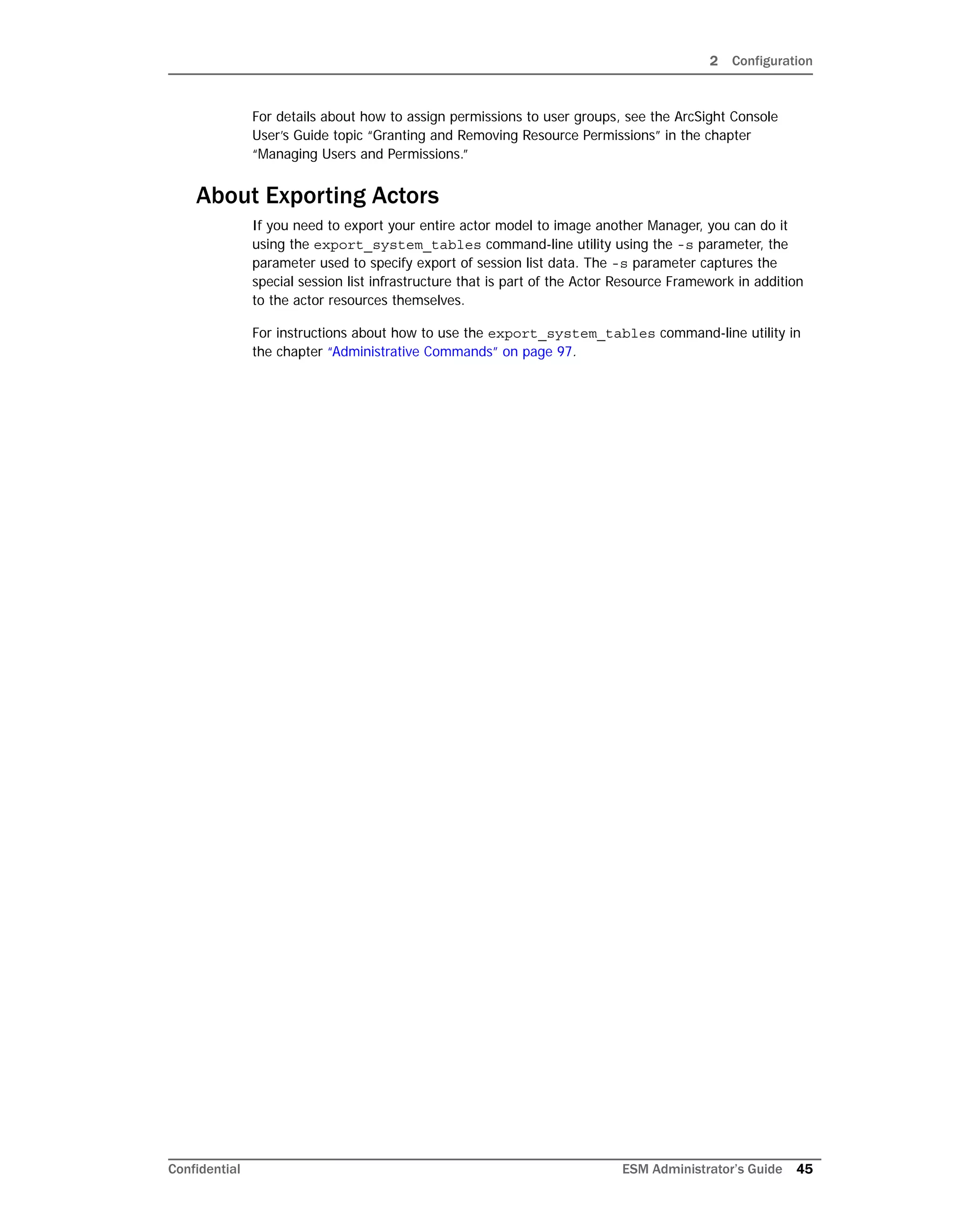 2 Configuration
Confidential ESM Administrator’s Guide 45
For details about how to assign permissions to user groups, see the ArcSight Console
User’s Guide topic “Granting and Removing Resource Permissions” in the chapter
“Managing Users and Permissions.”
About Exporting Actors
If you need to export your entire actor model to image another Manager, you can do it
using the export_system_tables command-line utility using the -s parameter, the
parameter used to specify export of session list data. The -s parameter captures the
special session list infrastructure that is part of the Actor Resource Framework in addition
to the actor resources themselves.
For instructions about how to use the export_system_tables command-line utility in
the chapter “Administrative Commands” on page 97.
 