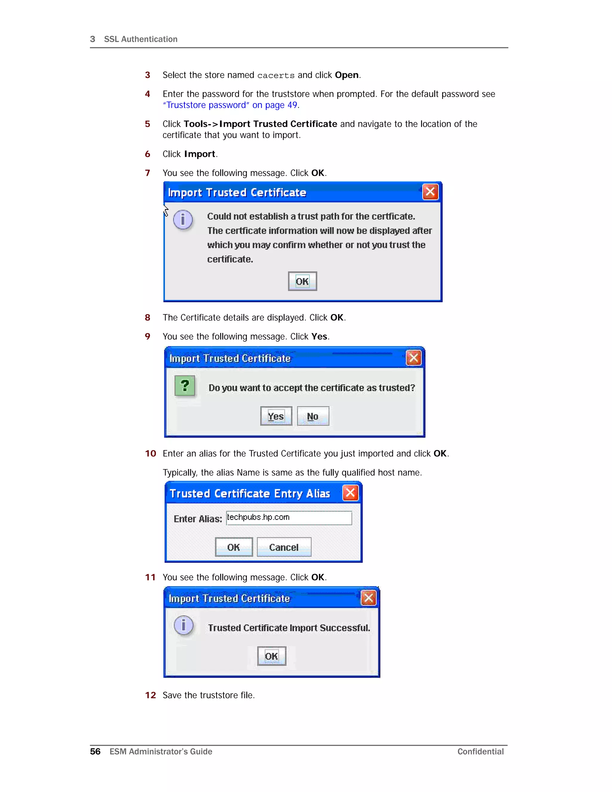 3 SSL Authentication
56 ESM Administrator’s Guide Confidential
3 Select the store named cacerts and click Open.
4 Enter the password for the truststore when prompted. For the default password see
“Truststore password” on page 49.
5 Click Tools->Import Trusted Certificate and navigate to the location of the
certificate that you want to import.
6 Click Import.
7 You see the following message. Click OK.
8 The Certificate details are displayed. Click OK.
9 You see the following message. Click Yes.
10 Enter an alias for the Trusted Certificate you just imported and click OK.
Typically, the alias Name is same as the fully qualified host name.
11 You see the following message. Click OK.
12 Save the truststore file.
 