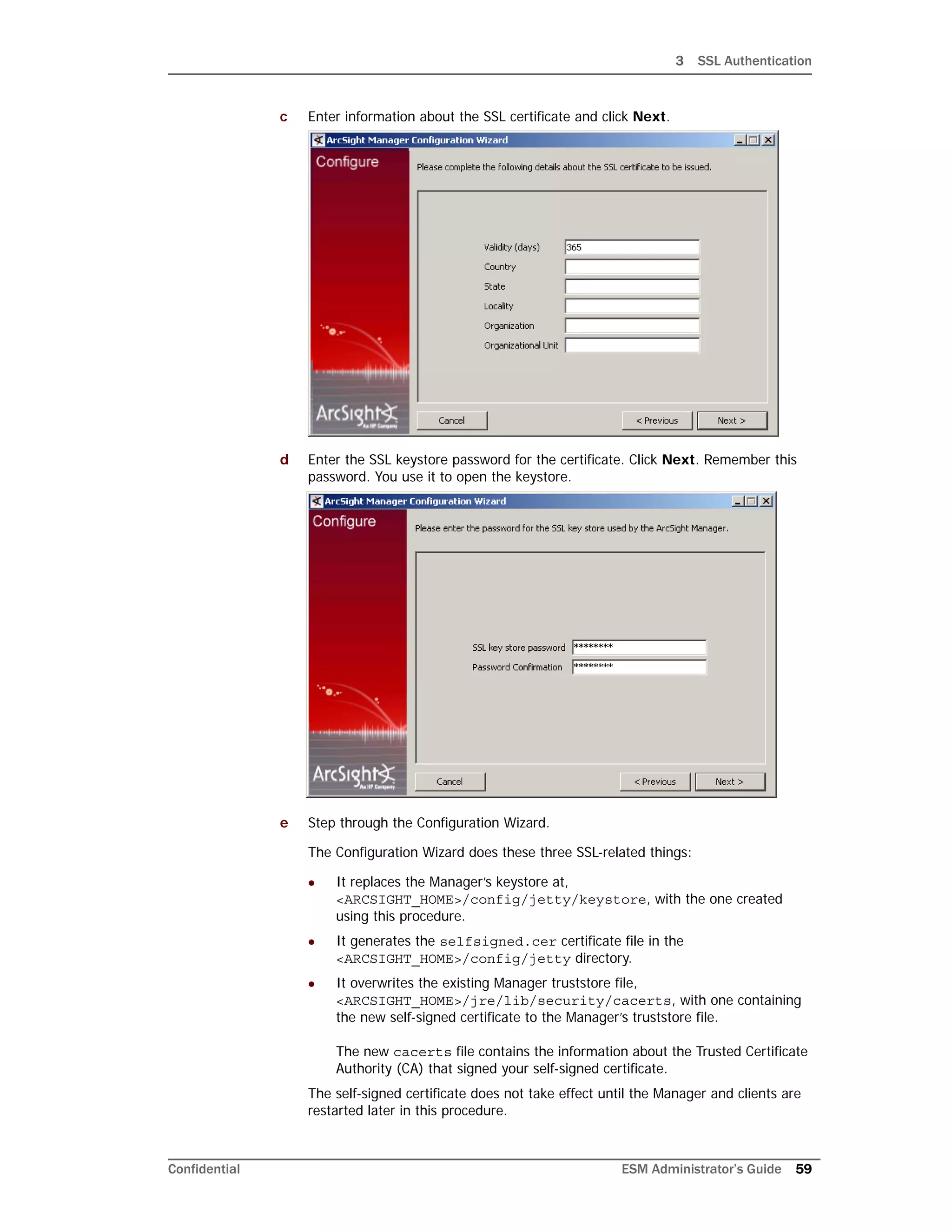 3 SSL Authentication
Confidential ESM Administrator’s Guide 59
c Enter information about the SSL certificate and click Next.
d Enter the SSL keystore password for the certificate. Click Next. Remember this
password. You use it to open the keystore.
e Step through the Configuration Wizard.
The Configuration Wizard does these three SSL-related things:
 It replaces the Manager’s keystore at,
<ARCSIGHT_HOME>/config/jetty/keystore, with the one created
using this procedure.
 It generates the selfsigned.cer certificate file in the
<ARCSIGHT_HOME>/config/jetty directory.
 It overwrites the existing Manager truststore file,
<ARCSIGHT_HOME>/jre/lib/security/cacerts, with one containing
the new self-signed certificate to the Manager’s truststore file.
The new cacerts file contains the information about the Trusted Certificate
Authority (CA) that signed your self-signed certificate.
The self-signed certificate does not take effect until the Manager and clients are
restarted later in this procedure.
 