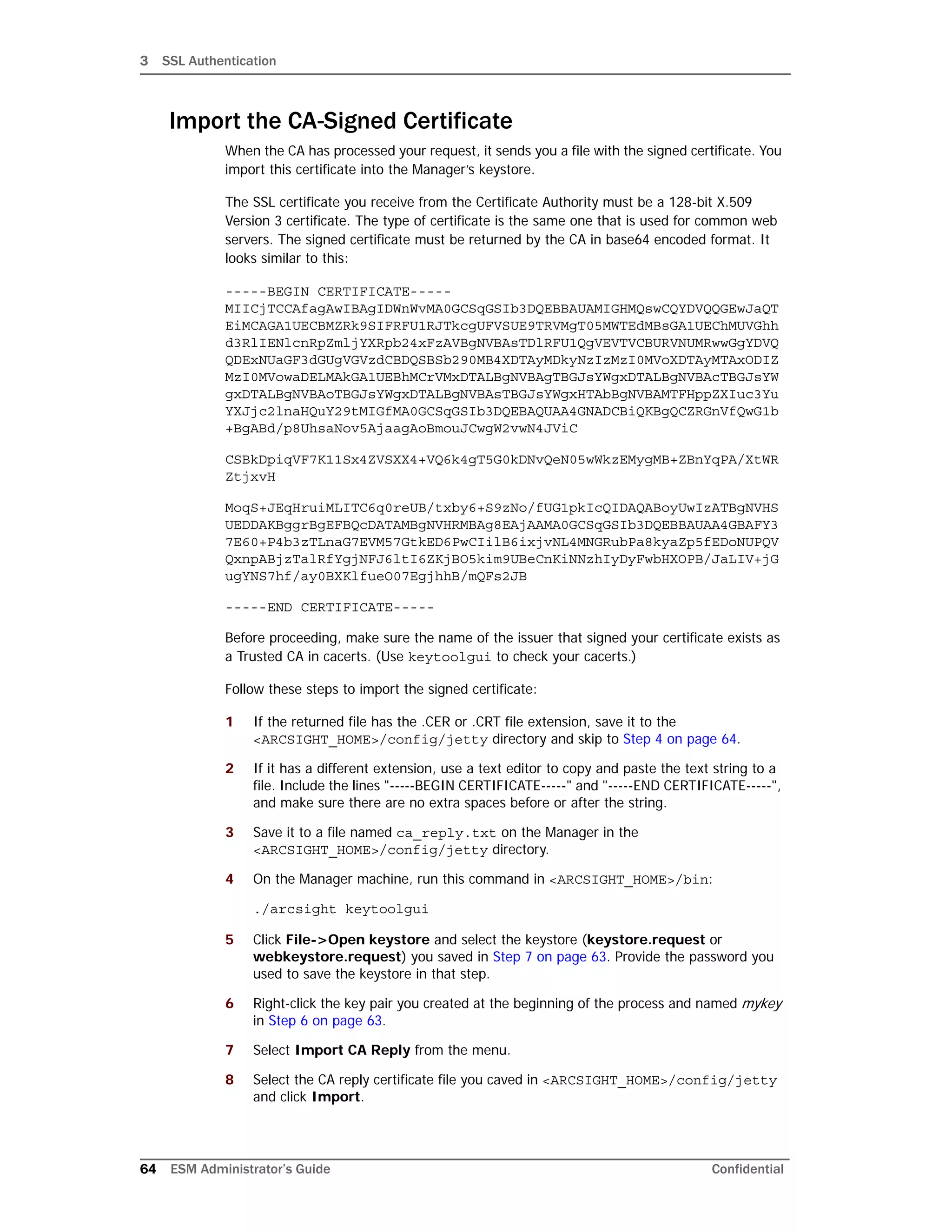 3 SSL Authentication
64 ESM Administrator’s Guide Confidential
Import the CA-Signed Certificate
When the CA has processed your request, it sends you a file with the signed certificate. You
import this certificate into the Manager’s keystore.
The SSL certificate you receive from the Certificate Authority must be a 128-bit X.509
Version 3 certificate. The type of certificate is the same one that is used for common web
servers. The signed certificate must be returned by the CA in base64 encoded format. It
looks similar to this:
-----BEGIN CERTIFICATE-----
MIICjTCCAfagAwIBAgIDWnWvMA0GCSqGSIb3DQEBBAUAMIGHMQswCQYDVQQGEwJaQT
EiMCAGA1UECBMZRk9SIFRFU1RJTkcgUFVSUE9TRVMgT05MWTEdMBsGA1UEChMUVGhh
d3RlIENlcnRpZmljYXRpb24xFzAVBgNVBAsTDlRFU1QgVEVTVCBURVNUMRwwGgYDVQ
QDExNUaGF3dGUgVGVzdCBDQSBSb290MB4XDTAyMDkyNzIzMzI0MVoXDTAyMTAxODIZ
MzI0MVowaDELMAkGA1UEBhMCrVMxDTALBgNVBAgTBGJsYWgxDTALBgNVBAcTBGJsYW
gxDTALBgNVBAoTBGJsYWgxDTALBgNVBAsTBGJsYWgxHTAbBgNVBAMTFHppZXIuc3Yu
YXJjc2lnaHQuY29tMIGfMA0GCSqGSIb3DQEBAQUAA4GNADCBiQKBgQCZRGnVfQwG1b
+BgABd/p8UhsaNov5AjaagAoBmouJCwgW2vwN4JViC
CSBkDpiqVF7K11Sx4ZVSXX4+VQ6k4gT5G0kDNvQeN05wWkzEMygMB+ZBnYqPA/XtWR
ZtjxvH
MoqS+JEqHruiMLITC6q0reUB/txby6+S9zNo/fUG1pkIcQIDAQABoyUwIzATBgNVHS
UEDDAKBggrBgEFBQcDATAMBgNVHRMBAg8EAjAAMA0GCSqGSIb3DQEBBAUAA4GBAFY3
7E60+P4b3zTLnaG7EVM57GtkED6PwCIilB6ixjvNL4MNGRubPa8kyaZp5fEDoNUPQV
QxnpABjzTalRfYgjNFJ6ltI6ZKjBO5kim9UBeCnKiNNzhIyDyFwbHXOPB/JaLIV+jG
ugYNS7hf/ay0BXKlfueO07EgjhhB/mQFs2JB
-----END CERTIFICATE-----
Before proceeding, make sure the name of the issuer that signed your certificate exists as
a Trusted CA in cacerts. (Use keytoolgui to check your cacerts.)
Follow these steps to import the signed certificate:
1 If the returned file has the .CER or .CRT file extension, save it to the
<ARCSIGHT_HOME>/config/jetty directory and skip to Step 4 on page 64.
2 If it has a different extension, use a text editor to copy and paste the text string to a
file. Include the lines "-----BEGIN CERTIFICATE-----" and "-----END CERTIFICATE-----",
and make sure there are no extra spaces before or after the string.
3 Save it to a file named ca_reply.txt on the Manager in the
<ARCSIGHT_HOME>/config/jetty directory.
4 On the Manager machine, run this command in <ARCSIGHT_HOME>/bin:
./arcsight keytoolgui
5 Click File->Open keystore and select the keystore (keystore.request or
webkeystore.request) you saved in Step 7 on page 63. Provide the password you
used to save the keystore in that step.
6 Right-click the key pair you created at the beginning of the process and named mykey
in Step 6 on page 63.
7 Select Import CA Reply from the menu.
8 Select the CA reply certificate file you caved in <ARCSIGHT_HOME>/config/jetty
and click Import.
 