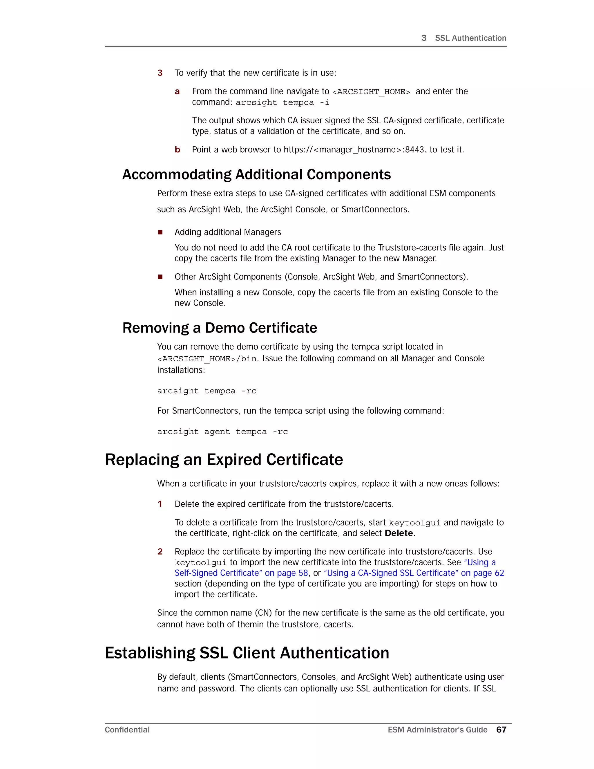 3 SSL Authentication
Confidential ESM Administrator’s Guide 67
3 To verify that the new certificate is in use:
a From the command line navigate to <ARCSIGHT_HOME> and enter the
command: arcsight tempca -i
The output shows which CA issuer signed the SSL CA-signed certificate, certificate
type, status of a validation of the certificate, and so on.
b Point a web browser to https://<manager_hostname>:8443. to test it.
Accommodating Additional Components
Perform these extra steps to use CA-signed certificates with additional ESM components
such as ArcSight Web, the ArcSight Console, or SmartConnectors.
 Adding additional Managers
You do not need to add the CA root certificate to the Truststore-cacerts file again. Just
copy the cacerts file from the existing Manager to the new Manager.
 Other ArcSight Components (Console, ArcSight Web, and SmartConnectors).
When installing a new Console, copy the cacerts file from an existing Console to the
new Console.
Removing a Demo Certificate
You can remove the demo certificate by using the tempca script located in
<ARCSIGHT_HOME>/bin. Issue the following command on all Manager and Console
installations:
arcsight tempca -rc
For SmartConnectors, run the tempca script using the following command:
arcsight agent tempca -rc
Replacing an Expired Certificate
When a certificate in your truststore/cacerts expires, replace it with a new oneas follows:
1 Delete the expired certificate from the truststore/cacerts.
To delete a certificate from the truststore/cacerts, start keytoolgui and navigate to
the certificate, right-click on the certificate, and select Delete.
2 Replace the certificate by importing the new certificate into truststore/cacerts. Use
keytoolgui to import the new certificate into the truststore/cacerts. See “Using a
Self-Signed Certificate” on page 58, or “Using a CA-Signed SSL Certificate” on page 62
section (depending on the type of certificate you are importing) for steps on how to
import the certificate.
Since the common name (CN) for the new certificate is the same as the old certificate, you
cannot have both of themin the truststore, cacerts.
Establishing SSL Client Authentication
By default, clients (SmartConnectors, Consoles, and ArcSight Web) authenticate using user
name and password. The clients can optionally use SSL authentication for clients. If SSL
 