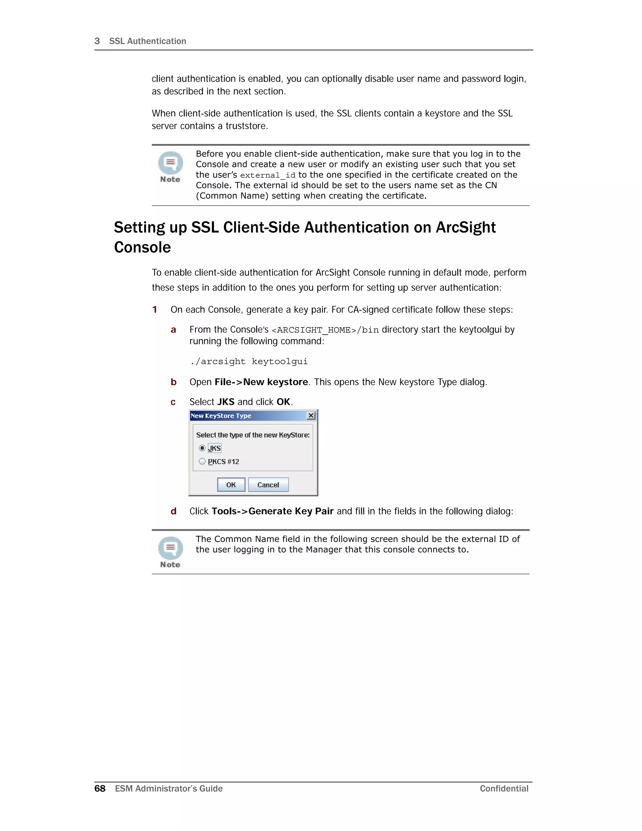 3 SSL Authentication
68 ESM Administrator’s Guide Confidential
client authentication is enabled, you can optionally disable user name and password login,
as described in the next section.
When client-side authentication is used, the SSL clients contain a keystore and the SSL
server contains a truststore.
Setting up SSL Client-Side Authentication on ArcSight
Console
To enable client-side authentication for ArcSight Console running in default mode, perform
these steps in addition to the ones you perform for setting up server authentication:
1 On each Console, generate a key pair. For CA-signed certificate follow these steps:
a From the Console’s <ARCSIGHT_HOME>/bin directory start the keytoolgui by
running the following command:
./arcsight keytoolgui
b Open File->New keystore. This opens the New keystore Type dialog.
c Select JKS and click OK.
d Click Tools->Generate Key Pair and fill in the fields in the following dialog:
Before you enable client-side authentication, make sure that you log in to the
Console and create a new user or modify an existing user such that you set
the user’s external_id to the one specified in the certificate created on the
Console. The external id should be set to the users name set as the CN
(Common Name) setting when creating the certificate.
The Common Name field in the following screen should be the external ID of
the user logging in to the Manager that this console connects to.
 