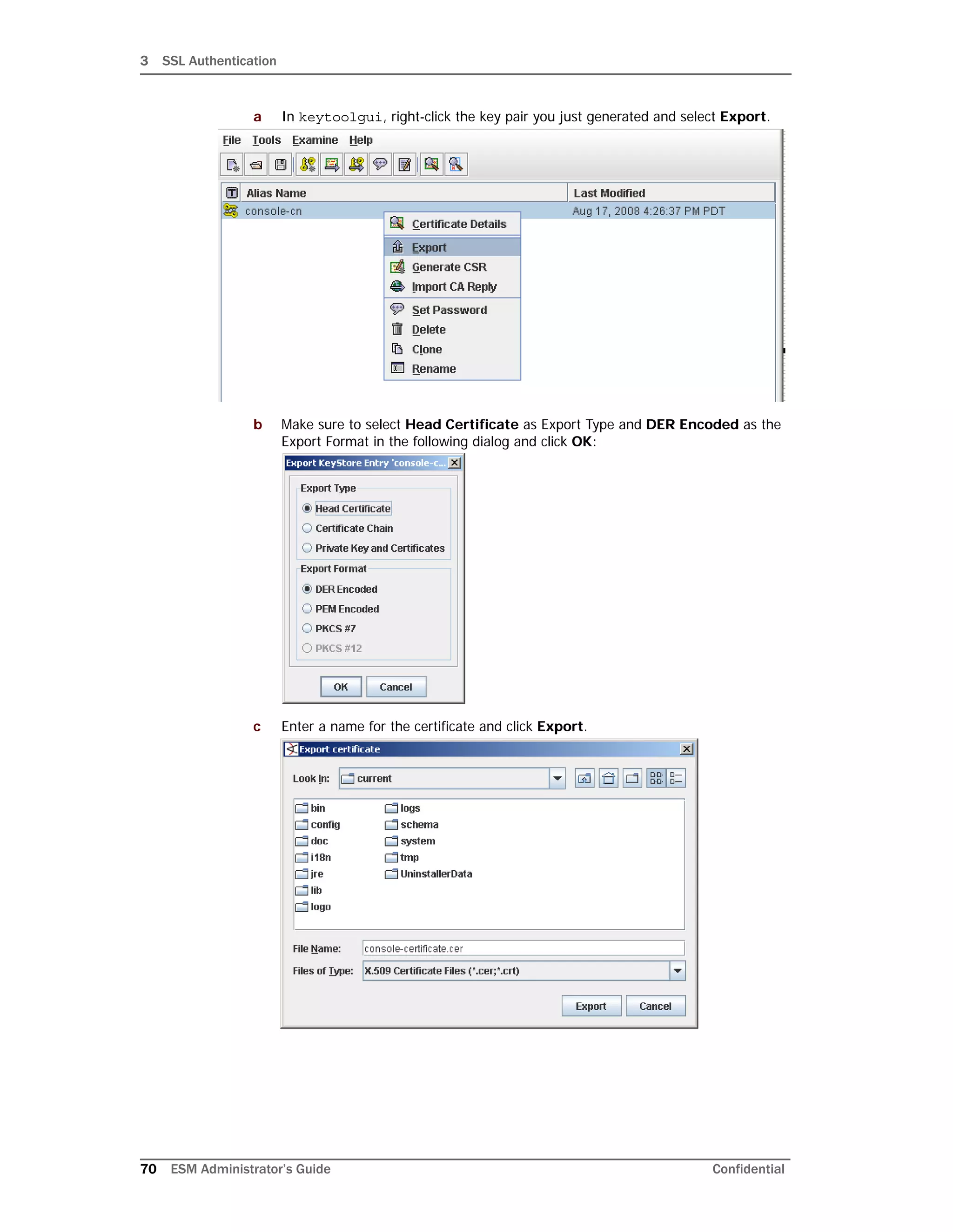 3 SSL Authentication
70 ESM Administrator’s Guide Confidential
a In keytoolgui, right-click the key pair you just generated and select Export.
b Make sure to select Head Certificate as Export Type and DER Encoded as the
Export Format in the following dialog and click OK:
c Enter a name for the certificate and click Export.
 