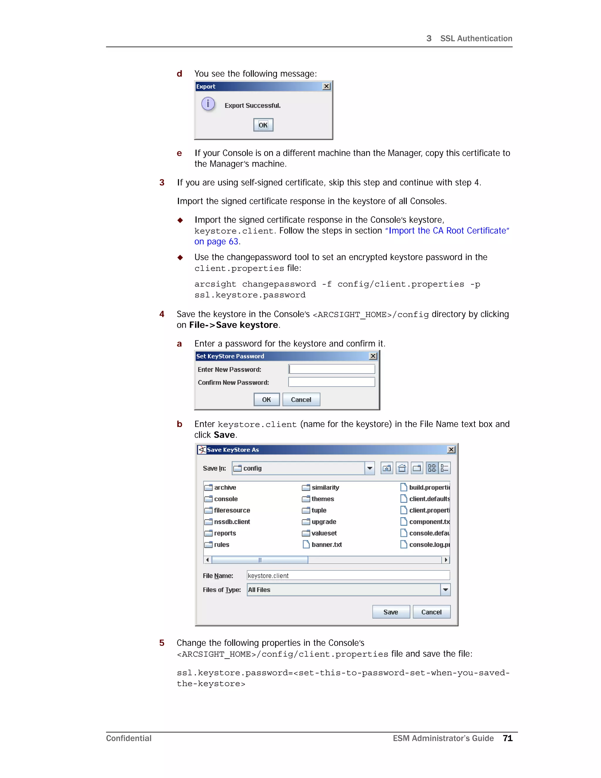 3 SSL Authentication
Confidential ESM Administrator’s Guide 71
d You see the following message:
e If your Console is on a different machine than the Manager, copy this certificate to
the Manager’s machine.
3 If you are using self-signed certificate, skip this step and continue with step 4.
Import the signed certificate response in the keystore of all Consoles.
 Import the signed certificate response in the Console’s keystore,
keystore.client. Follow the steps in section “Import the CA Root Certificate”
on page 63.
 Use the changepassword tool to set an encrypted keystore password in the
client.properties file:
arcsight changepassword -f config/client.properties -p
ssl.keystore.password
4 Save the keystore in the Console’s <ARCSIGHT_HOME>/config directory by clicking
on File->Save keystore.
a Enter a password for the keystore and confirm it.
b Enter keystore.client (name for the keystore) in the File Name text box and
click Save.
5 Change the following properties in the Console’s
<ARCSIGHT_HOME>/config/client.properties file and save the file:
ssl.keystore.password=<set-this-to-password-set-when-you-saved-
the-keystore>
 