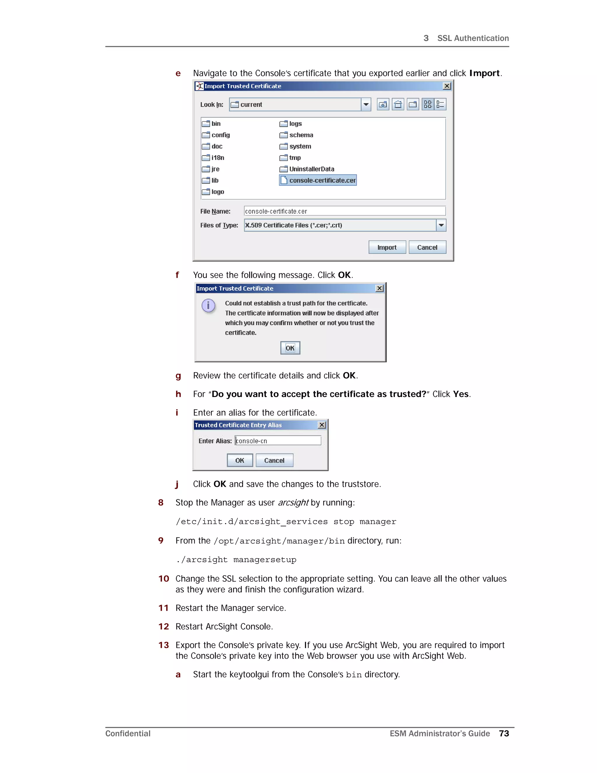 3 SSL Authentication
Confidential ESM Administrator’s Guide 73
e Navigate to the Console’s certificate that you exported earlier and click Import.
f You see the following message. Click OK.
g Review the certificate details and click OK.
h For “Do you want to accept the certificate as trusted?” Click Yes.
i Enter an alias for the certificate.
j Click OK and save the changes to the truststore.
8 Stop the Manager as user arcsight by running:
/etc/init.d/arcsight_services stop manager
9 From the /opt/arcsight/manager/bin directory, run:
./arcsight managersetup
10 Change the SSL selection to the appropriate setting. You can leave all the other values
as they were and finish the configuration wizard.
11 Restart the Manager service.
12 Restart ArcSight Console.
13 Export the Console’s private key. If you use ArcSight Web, you are required to import
the Console’s private key into the Web browser you use with ArcSight Web.
a Start the keytoolgui from the Console’s bin directory.
 