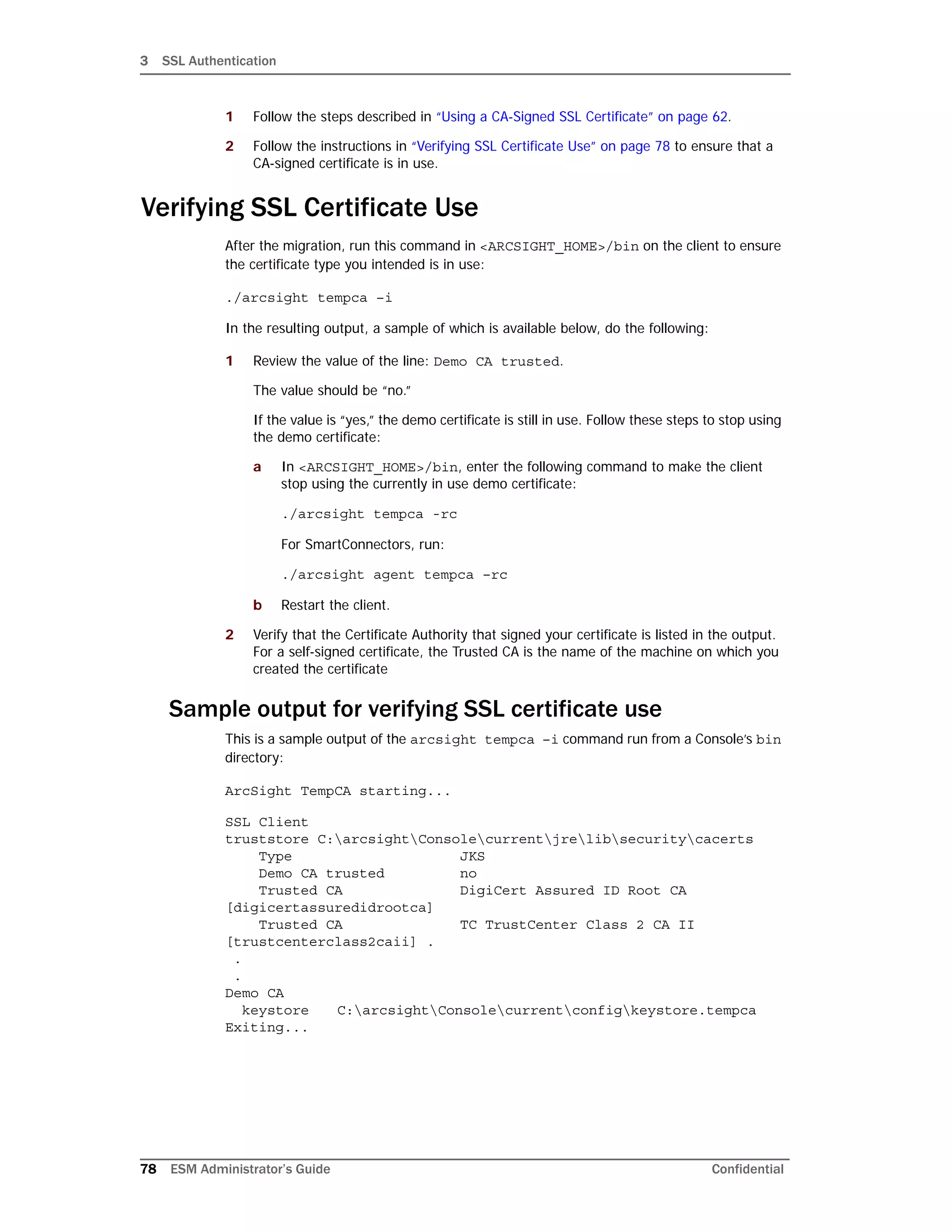 3 SSL Authentication
78 ESM Administrator’s Guide Confidential
1 Follow the steps described in “Using a CA-Signed SSL Certificate” on page 62.
2 Follow the instructions in “Verifying SSL Certificate Use” on page 78 to ensure that a
CA-signed certificate is in use.
Verifying SSL Certificate Use
After the migration, run this command in <ARCSIGHT_HOME>/bin on the client to ensure
the certificate type you intended is in use:
./arcsight tempca –i
In the resulting output, a sample of which is available below, do the following:
1 Review the value of the line: Demo CA trusted.
The value should be “no.”
If the value is “yes,” the demo certificate is still in use. Follow these steps to stop using
the demo certificate:
a In <ARCSIGHT_HOME>/bin, enter the following command to make the client
stop using the currently in use demo certificate:
./arcsight tempca -rc
For SmartConnectors, run:
./arcsight agent tempca –rc
b Restart the client.
2 Verify that the Certificate Authority that signed your certificate is listed in the output.
For a self-signed certificate, the Trusted CA is the name of the machine on which you
created the certificate
Sample output for verifying SSL certificate use
This is a sample output of the arcsight tempca –i command run from a Console’s bin
directory:
ArcSight TempCA starting...
SSL Client
truststore C:arcsightConsolecurrentjrelibsecuritycacerts
Type JKS
Demo CA trusted no
Trusted CA DigiCert Assured ID Root CA
[digicertassuredidrootca]
Trusted CA TC TrustCenter Class 2 CA II
[trustcenterclass2caii] .
.
.
Demo CA
keystore C:arcsightConsolecurrentconfigkeystore.tempca
Exiting...
 