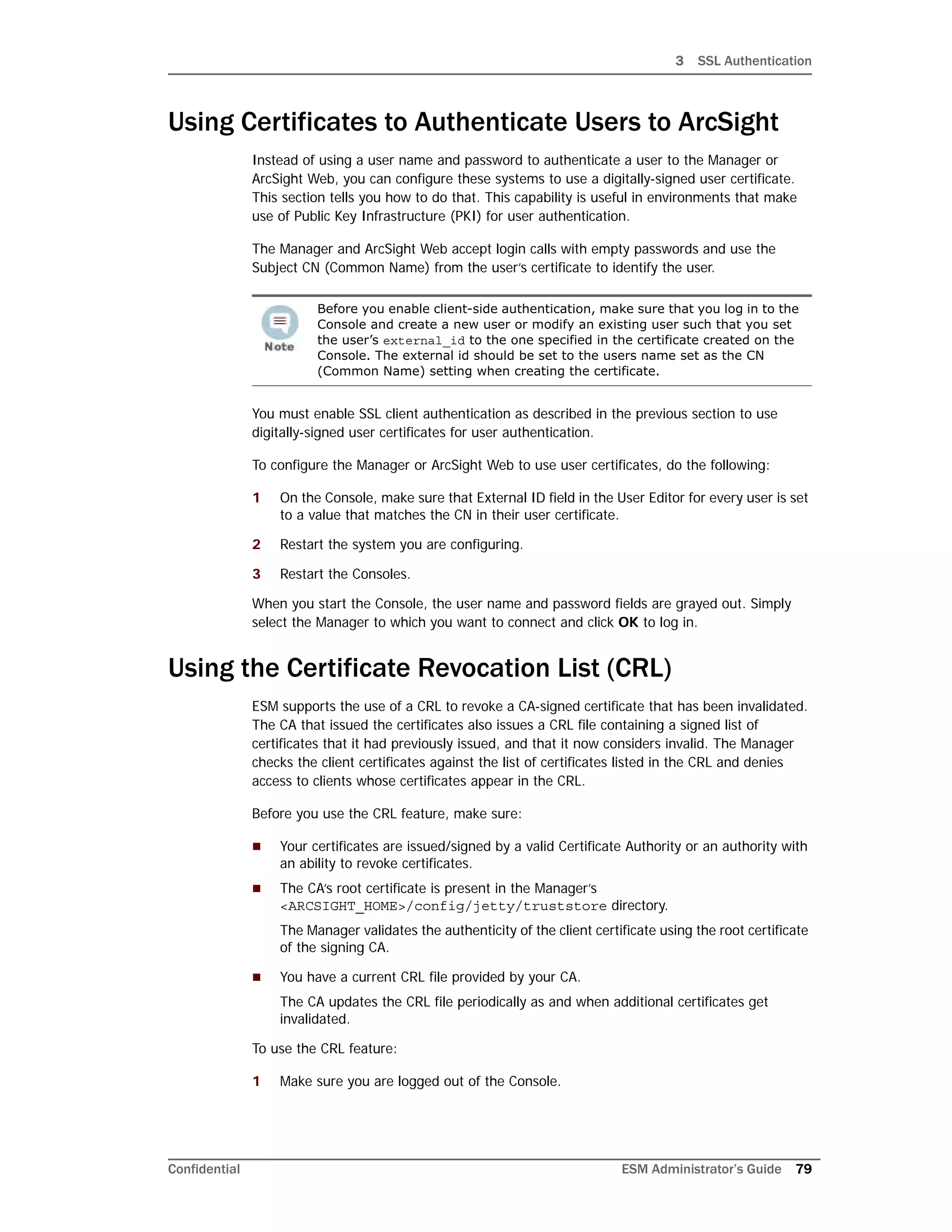 3 SSL Authentication
Confidential ESM Administrator’s Guide 79
Using Certificates to Authenticate Users to ArcSight
Instead of using a user name and password to authenticate a user to the Manager or
ArcSight Web, you can configure these systems to use a digitally-signed user certificate.
This section tells you how to do that. This capability is useful in environments that make
use of Public Key Infrastructure (PKI) for user authentication.
The Manager and ArcSight Web accept login calls with empty passwords and use the
Subject CN (Common Name) from the user’s certificate to identify the user.
You must enable SSL client authentication as described in the previous section to use
digitally-signed user certificates for user authentication.
To configure the Manager or ArcSight Web to use user certificates, do the following:
1 On the Console, make sure that External ID field in the User Editor for every user is set
to a value that matches the CN in their user certificate.
2 Restart the system you are configuring.
3 Restart the Consoles.
When you start the Console, the user name and password fields are grayed out. Simply
select the Manager to which you want to connect and click OK to log in.
Using the Certificate Revocation List (CRL)
ESM supports the use of a CRL to revoke a CA-signed certificate that has been invalidated.
The CA that issued the certificates also issues a CRL file containing a signed list of
certificates that it had previously issued, and that it now considers invalid. The Manager
checks the client certificates against the list of certificates listed in the CRL and denies
access to clients whose certificates appear in the CRL.
Before you use the CRL feature, make sure:
 Your certificates are issued/signed by a valid Certificate Authority or an authority with
an ability to revoke certificates.
 The CA’s root certificate is present in the Manager’s
<ARCSIGHT_HOME>/config/jetty/truststore directory.
The Manager validates the authenticity of the client certificate using the root certificate
of the signing CA.
 You have a current CRL file provided by your CA.
The CA updates the CRL file periodically as and when additional certificates get
invalidated.
To use the CRL feature:
1 Make sure you are logged out of the Console.
Before you enable client-side authentication, make sure that you log in to the
Console and create a new user or modify an existing user such that you set
the user’s external_id to the one specified in the certificate created on the
Console. The external id should be set to the users name set as the CN
(Common Name) setting when creating the certificate.
 