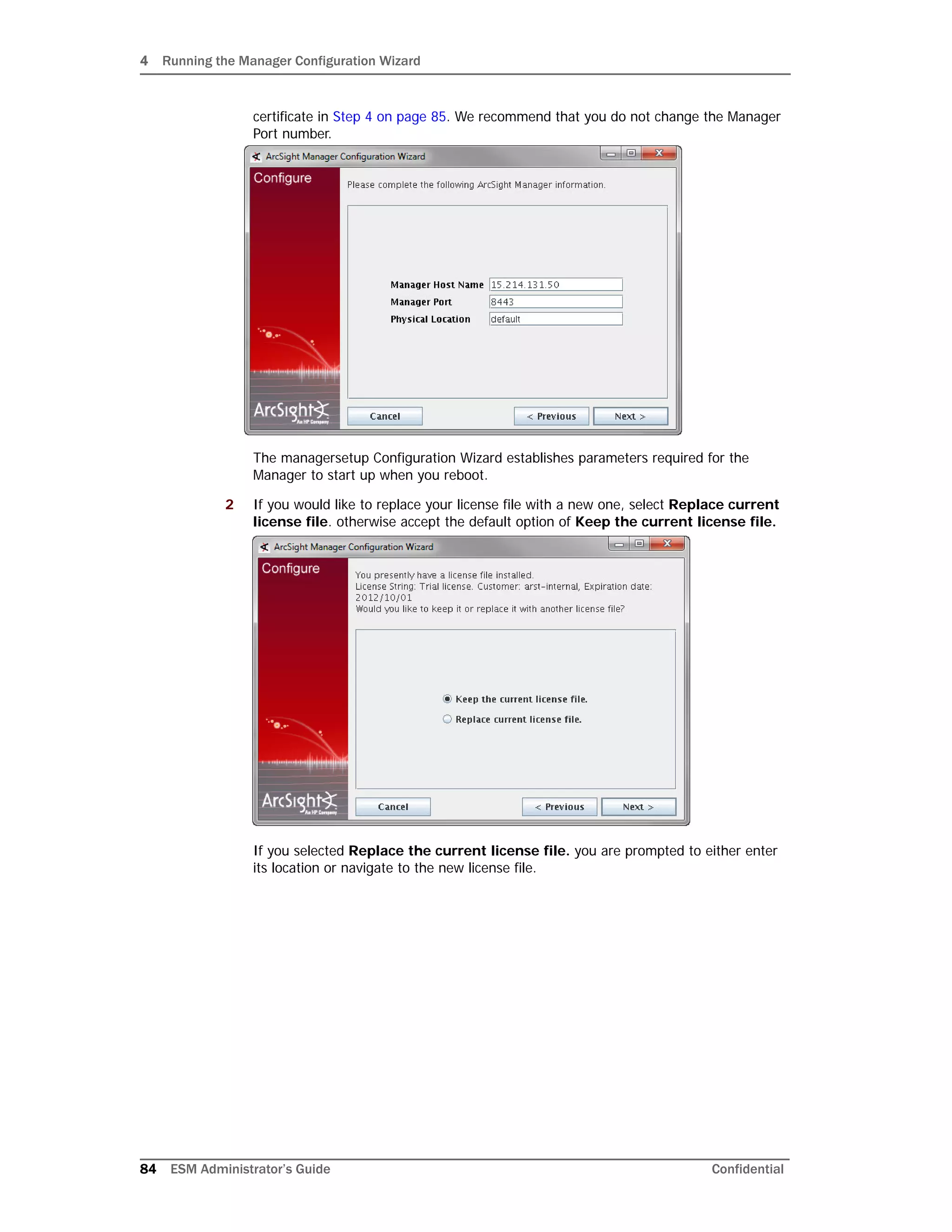 4 Running the Manager Configuration Wizard
84 ESM Administrator’s Guide Confidential
certificate in Step 4 on page 85. We recommend that you do not change the Manager
Port number.
The managersetup Configuration Wizard establishes parameters required for the
Manager to start up when you reboot.
2 If you would like to replace your license file with a new one, select Replace current
license file. otherwise accept the default option of Keep the current license file.
If you selected Replace the current license file. you are prompted to either enter
its location or navigate to the new license file.
 