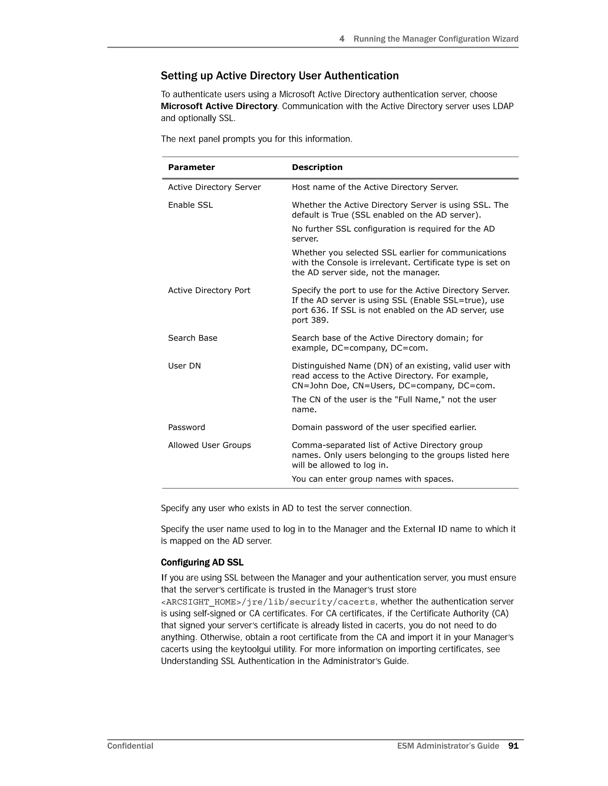 4 Running the Manager Configuration Wizard
Confidential ESM Administrator’s Guide 91
Setting up Active Directory User Authentication
To authenticate users using a Microsoft Active Directory authentication server, choose
Microsoft Active Directory. Communication with the Active Directory server uses LDAP
and optionally SSL.
The next panel prompts you for this information.
Specify any user who exists in AD to test the server connection.
Specify the user name used to log in to the Manager and the External ID name to which it
is mapped on the AD server.
Configuring AD SSL
If you are using SSL between the Manager and your authentication server, you must ensure
that the server’s certificate is trusted in the Manager’s trust store
<ARCSIGHT_HOME>/jre/lib/security/cacerts, whether the authentication server
is using self-signed or CA certificates. For CA certificates, if the Certificate Authority (CA)
that signed your server’s certificate is already listed in cacerts, you do not need to do
anything. Otherwise, obtain a root certificate from the CA and import it in your Manager’s
cacerts using the keytoolgui utility. For more information on importing certificates, see
Understanding SSL Authentication in the Administrator’s Guide.
Parameter Description
Active Directory Server Host name of the Active Directory Server.
Enable SSL Whether the Active Directory Server is using SSL. The
default is True (SSL enabled on the AD server).
No further SSL configuration is required for the AD
server.
Whether you selected SSL earlier for communications
with the Console is irrelevant. Certificate type is set on
the AD server side, not the manager.
Active Directory Port Specify the port to use for the Active Directory Server.
If the AD server is using SSL (Enable SSL=true), use
port 636. If SSL is not enabled on the AD server, use
port 389.
Search Base Search base of the Active Directory domain; for
example, DC=company, DC=com.
User DN Distinguished Name (DN) of an existing, valid user with
read access to the Active Directory. For example,
CN=John Doe, CN=Users, DC=company, DC=com.
The CN of the user is the "Full Name," not the user
name.
Password Domain password of the user specified earlier.
Allowed User Groups Comma-separated list of Active Directory group
names. Only users belonging to the groups listed here
will be allowed to log in.
You can enter group names with spaces.
 