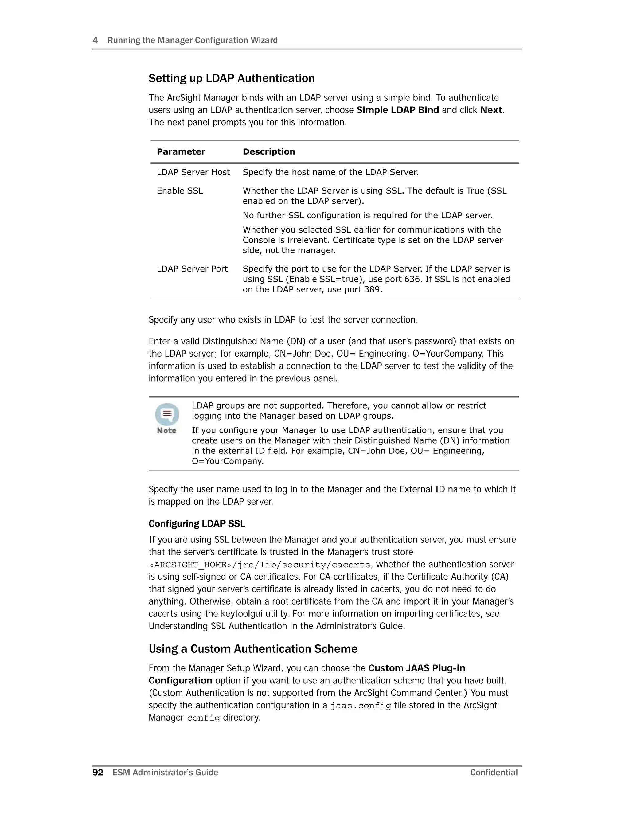 4 Running the Manager Configuration Wizard
92 ESM Administrator’s Guide Confidential
Setting up LDAP Authentication
The ArcSight Manager binds with an LDAP server using a simple bind. To authenticate
users using an LDAP authentication server, choose Simple LDAP Bind and click Next.
The next panel prompts you for this information.
Specify any user who exists in LDAP to test the server connection.
Enter a valid Distinguished Name (DN) of a user (and that user’s password) that exists on
the LDAP server; for example, CN=John Doe, OU= Engineering, O=YourCompany. This
information is used to establish a connection to the LDAP server to test the validity of the
information you entered in the previous panel.
Specify the user name used to log in to the Manager and the External ID name to which it
is mapped on the LDAP server.
Configuring LDAP SSL
If you are using SSL between the Manager and your authentication server, you must ensure
that the server’s certificate is trusted in the Manager’s trust store
<ARCSIGHT_HOME>/jre/lib/security/cacerts, whether the authentication server
is using self-signed or CA certificates. For CA certificates, if the Certificate Authority (CA)
that signed your server’s certificate is already listed in cacerts, you do not need to do
anything. Otherwise, obtain a root certificate from the CA and import it in your Manager’s
cacerts using the keytoolgui utility. For more information on importing certificates, see
Understanding SSL Authentication in the Administrator’s Guide.
Using a Custom Authentication Scheme
From the Manager Setup Wizard, you can choose the Custom JAAS Plug-in
Configuration option if you want to use an authentication scheme that you have built.
(Custom Authentication is not supported from the ArcSight Command Center.) You must
specify the authentication configuration in a jaas.config file stored in the ArcSight
Manager config directory.
Parameter Description
LDAP Server Host Specify the host name of the LDAP Server.
Enable SSL Whether the LDAP Server is using SSL. The default is True (SSL
enabled on the LDAP server).
No further SSL configuration is required for the LDAP server.
Whether you selected SSL earlier for communications with the
Console is irrelevant. Certificate type is set on the LDAP server
side, not the manager.
LDAP Server Port Specify the port to use for the LDAP Server. If the LDAP server is
using SSL (Enable SSL=true), use port 636. If SSL is not enabled
on the LDAP server, use port 389.
LDAP groups are not supported. Therefore, you cannot allow or restrict
logging into the Manager based on LDAP groups.
If you configure your Manager to use LDAP authentication, ensure that you
create users on the Manager with their Distinguished Name (DN) information
in the external ID field. For example, CN=John Doe, OU= Engineering,
O=YourCompany.
 