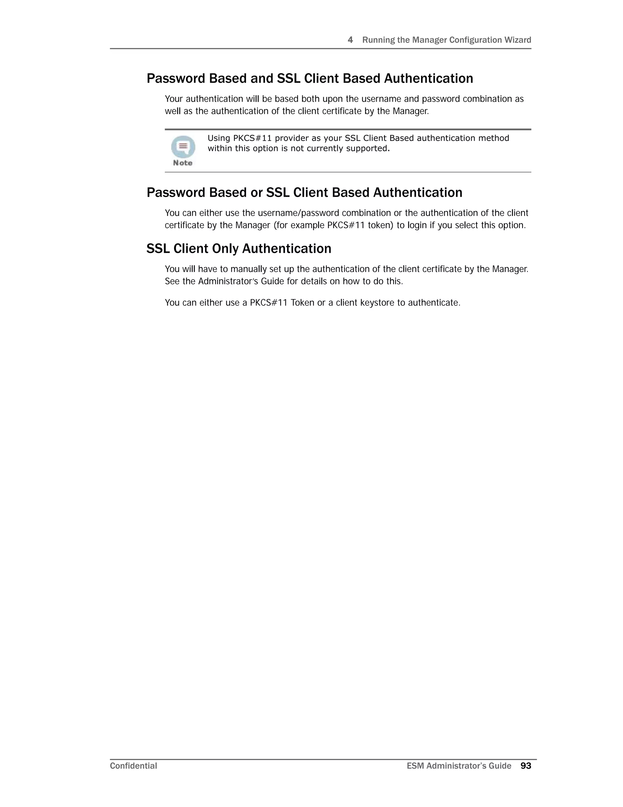 4 Running the Manager Configuration Wizard
Confidential ESM Administrator’s Guide 93
Password Based and SSL Client Based Authentication
Your authentication will be based both upon the username and password combination as
well as the authentication of the client certificate by the Manager.
Password Based or SSL Client Based Authentication
You can either use the username/password combination or the authentication of the client
certificate by the Manager (for example PKCS#11 token) to login if you select this option.
SSL Client Only Authentication
You will have to manually set up the authentication of the client certificate by the Manager.
See the Administrator’s Guide for details on how to do this.
You can either use a PKCS#11 Token or a client keystore to authenticate.
Using PKCS#11 provider as your SSL Client Based authentication method
within this option is not currently supported.
 