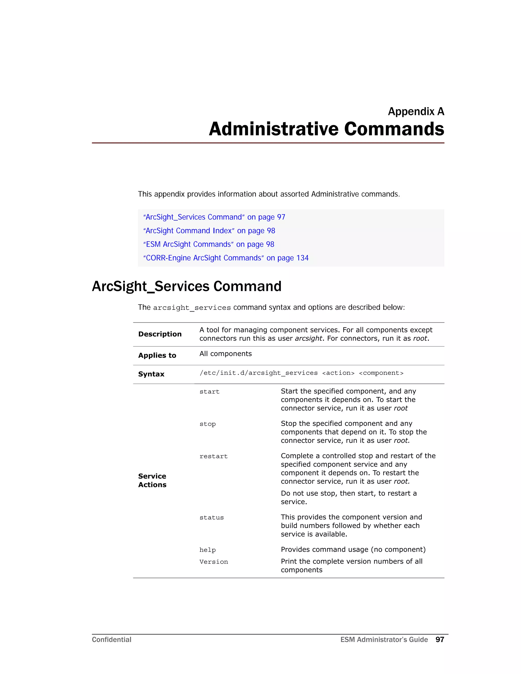 Confidential ESM Administrator’s Guide 97
Appendix A
Administrative Commands
This appendix provides information about assorted Administrative commands.
ArcSight_Services Command
The arcsight_services command syntax and options are described below:
“ArcSight_Services Command” on page 97
“ArcSight Command Index” on page 98
“ESM ArcSight Commands” on page 98
“CORR-Engine ArcSight Commands” on page 134
Description
A tool for managing component services. For all components except
connectors run this as user arcsight. For connectors, run it as root.
Applies to All components
Syntax /etc/init.d/arcsight_services <action> <component>
Service
Actions
start Start the specified component, and any
components it depends on. To start the
connector service, run it as user root
stop Stop the specified component and any
components that depend on it. To stop the
connector service, run it as user root.
restart Complete a controlled stop and restart of the
specified component service and any
component it depends on. To restart the
connector service, run it as user root.
Do not use stop, then start, to restart a
service.
status This provides the component version and
build numbers followed by whether each
service is available.
help
Version
Provides command usage (no component)
Print the complete version numbers of all
components
 