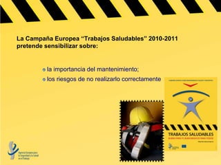 La Campaña Europea “Trabajos Saludables” 2010-2011
pretende sensibilizar sobre:


         la importancia del mantenimiento;
         los riesgos de no realizarlo correctamente
 