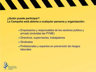 ¿Quién puede participar?
La Campaña está abierta a cualquier persona y organización:


          Empresarios y responsables de los sectores público y
          privado (incluidas las PYME)
          Directivos, supervisores, trabajadores
          Sindicatos
          Profesionales y expertos en prevención de riesgos
          laborales
 