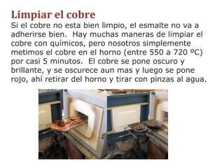 Limpiar el cobre Si el cobre no esta bien limpio, el esmalte no va a adherirse bien.  Hay muchas maneras de limpiar el cobre con químicos, pero nosotros simplemente metimos el cobre en el horno (entre 550 a 720 ºC) por casi 5 minutos.  El cobre se pone oscuro y brillante, y se oscurece aun mas y luego se pone rojo, ahí retirar del horno y tirar con pinzas al agua. 