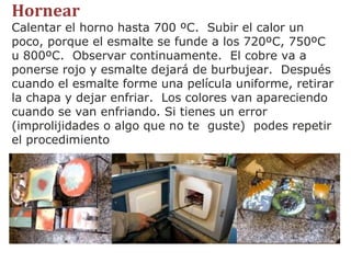 Hornear Calentar el horno hasta 700 ºC.  Subir el calor un poco, porque el esmalte se funde a los 720ºC, 750ºC u 800ºC.  Observar continuamente.  El cobre va a ponerse rojo y esmalte dejará de burbujear.  Después cuando el esmalte forme una película uniforme, retirar la chapa y dejar enfriar.  Los colores van apareciendo cuando se van enfriando. Si tienes un error (improlijidades o algo que no te  guste)  podes repetir el procedimiento 