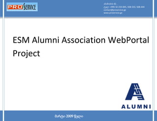 აბაშიძის 42 .
ESM Alumni Association WebPortal Project                                   2009
                                               ტელ: +995 32 233-005, 508-333, 508-444
                                               contact@proservice.ge
                                               www.proservice.ge




   ESM Alumni Association WebPortal
   Project




      1
                             მარტი 2009 წელი
 
