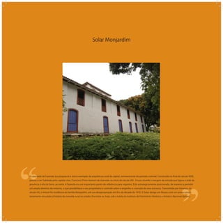 Solar Monjardim
‘‘
‘‘A casa sede da Fazenda Jucutuquara é o único exemplar da arquitetura rural da capital, remanescente do período colonial. Construída no ﬁnal do século XVIII,
passou a ser habitada pelo capitão-mor, Francisco Pinto Homem de Azevedo no início do século XIX. Ficava situada à margem da estrada que ligava a sede da
província à vila da Serra, ao norte. A fazenda era um importante ponto de referência para viajantes. Está estrategicamente posicionada, de maneira a permitir
um amplo domínio do entorno, o que possibilitava a seu proprietário o controle sobre o engenho e a senzala de seus escravos. Transmitido por herança, no
século XX, o imóvel foi residência da família Monjardim, até sua desapropriação em ﬁns da década de 1970. O Solar abriga um Museu com um acervo priori-
tariamente vinculado à história da moradia rural no estado. Encontra-se, hoje, sob a tutela do Instituto de Patrimônio Histórico e Artístico Nacional (Iphan).
 