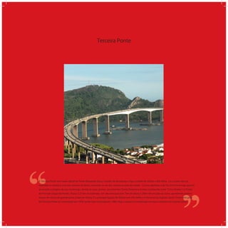 Terceira Ponte
‘‘
‘‘A Terceira Ponte tem nome oﬁcial de Ponte Deputado Darcy Castello de Mendonça e liga a cidade de Vitória a Vila Velha. Foi a maior obra já
realizada no estado e uma das maiores do Brasil, tornando-se um dos cartões-postais da cidade. O povo apelidou-a de Terceira Ponte logo que foi
anunciado o projeto de sua construção, devido às duas pontes já existentes: Ponte Florentino Avidos (conhecida como Cinco Pontes ) e Ponte
do Príncipe (Segunda Ponte). Possui 3,33 km de extensão, um vão principal com 70m de altura e 200m de um pilar ao outro, permitindo assim o
acesso de navios de grande porte à baía de Vitória. É a principal ligação de Vitória com Vila Velha e o litoral sul do Espírito Santo. O primeiro pilar
da Terceira Ponte foi concretado em 1978, tendo sido concluída em 1989. Hoje, a ponte é considerada um marco turístico do Espírito Santo.
 