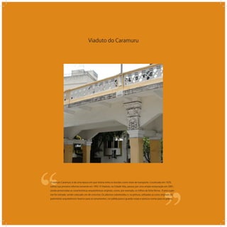 Viaduto do Caramuru
‘‘
‘‘O viaduto Caramuru é de uma época em que Vitória tinha os bondes como meio de transporte. Construído em 1929,
sofreu sua primeira reforma somente em 1992. O Viaduto, na Cidade Alta, passou por uma ampla restauração em 2001,
sendo preservadas as características arquitetônicas originais, como, por exemplo, os trilhos da linha férrea. O piso supe-
rior foi retirado, sendo colocado um de concreto. Os adornos substituídos e, na pintura, utilizadas as cores originais do
patrimônio arquitetônico: branco para os ornamentos, cor pálida para o guarda-corpo e pintura cromo para os pilares.
 