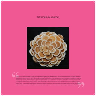 Artesanato de conchas
‘‘
‘‘Praticado com maior intensidade na região sul, este artesanato está alicerçado na abundância de conchas e búzios que existem em habitat natural pro-
duzidos por um litoral de cerca de 400 km de extensão do Espírito Santo. Seu ofício é visto marcadamente nas comunidades de pescadores e ocupa, nas
cidades em que ocorrem, milhares de pessoas, gerando emprego e renda que se incrementam nos meses de verão e férias em nossas praias. Contudo,
sua produção e comércio já não são mais sazonais, tendo consolidado um mercado de consumo que se estende por quase todo o território nacional e
América Latina. A variedade de peças e objetos, decorativos e utilitários expressa em suas composições e concepções artísticas um traço de nossa identi-
dade cultural, que mesmo a modernização do processo de produção e o acréscimo de novos elementos não conseguem ocultar sua tradição local.
 