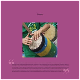 Congo
‘‘
‘‘Conhecidos como congos, os tambores são o instrumento básico de nossas mais características tradições folclóricas: as bandas de congo, que louvam a
São Benedito e fazem a tradicional festa da ﬁncada do mastro. Tocados com as mãos diretamente ao couro com o uso de baquetas, são uma evidente tradição afri-
cana e indígena em nossos folguedos. Feitos, antigamente, de troncos ocos de árvores da Mata Atlântica, havia de vários tamanhos, sendo muito comuns também
em nossos grupos de jongo e caxambus, nos quais recebem este nome. Com a destruição de nossas ﬂorestas e o rareamento da matéria prima, os tambores foram
substituídos pelas barricas em forma de tonéis para transporte de material e líquido usados até meados do século XX pela marinha mercante. Hoje, buscando
manter a sua tradição principalmente rítmica e sonora, não podendo para as bandas de congo ser substituídos por tambores de outras manifestações, os congos
são objeto de profuso e crescente artesanato, que os produz à feição original, tornando este um ícone musical, artesanal e cultural do Espírito Santo.
 