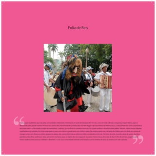 Folia de Reis
‘‘
‘‘Esses grupos laudatórios que vão pelas comunidades celebrando a história de um santo de devoção têm em nós, como em todo o Brasil, a inequívoca origem ibérica, aqui se
destacando pelo grande número em favor dos Santos Reis. Rememorando a história dos Três Reis Magos e do nascimento do Menino Jesus, a Folia de Reis tem como característica
em quase todo o sul do estado e região de montanhas, o palhaço, que ao ﬁnal da cantoria e louvação, faz a parte profana e risonha da brincadeira. Vistosos, trajam roupas folgadas,
espalhafatosas e coloridas, de chitão estampado e usam uma máscara, geralmente com chifres e peles. Na andança pelas ruas, vão atrás dos foliões que com farda, em camisa de
mangas curtas com divisas ao ombro, quepes na cabeça, vão, numa referência ao uniforme militar, escoltando os três reis. No início da noite, tocando caixas de guerra, bumbos,
pandeiros, chocalhos, sanfonas e violas, percorrem inúmeras casas, no trajeto dos reis magos em busca do menino Jesus, até o raiar do dia. Em ﬁns de semana, seguidos pelos
meses natalinos, estas pessoas celebram e divertem a si e às suas comunidades vivendo uma tradição que há centenas de anos se perpetua em solo capixaba.
 