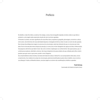 No detalhe, o todo. No indício, a essência. No vestígio, a marca. Esta Iconograﬁa Capixaba convida a todos os que dela se
avistarem a uma viagem pelas expressões do jeito de viver nas terras capixabas.
O itinerário é sumário, mas bem signiﬁcativo de nossa ﬂora, fauna, arquitetura, geograﬁa, personagens, economia e cultura,
entre outros. São elementos de nossa identidade dispostos e divulgados de forma a fazer circular os ícones da vida capixaba.
Num tempo de privilégio das imagens no processo de comunicação, nada mais relevante do que se comunicar por meio
delas. Na era marcada pela intensa disputa da atenção, os ícones são um item obrigatório de captura do olhar e referenciação.
São pequenos elementos que dizem muito. São como convites à exploração e ao conhecimento. São quase poesias, que, re-
unindo poucas palavras, deslindam universos. São traços eloqüentes dos passos dados até aqui, editados pelo olhar contem-
porâneo que quer narrar o que somos, aonde e como chegamos.
Aos empreendedores desta iniciativa, Secretaria de Estado da Cultura e Sebrae-ES, e aos pesquisadores desta obra, nossos
cumprimentos. Aos criadores do campo da comunicação, potenciais beneﬁciados/usuários desse trabalho, nosso convite a
sua utilização. A todos os felizardos leitores, uma boa viagem ao universo das manifestações simbólicas capixabas.
Paulo Hartung
Governador do Estado do Espírito Santo
Prefácio
 