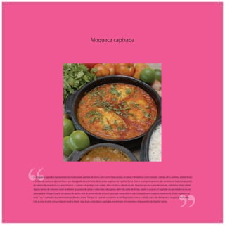 Moqueca capixaba
‘‘
‘‘A moqueca capixaba é preparada nas tradicionais panelas de barro, tem como base postas de peixe e temperos como tomate, cebola, alho, coentro, azeite, limão
e tintura de urucum, que confere a cor alaranjada característica deste prato regional do Espírito Santo. Como acompanhamento são servidos os tradicionais pirão
de farinha de mandioca e o arroz branco. A panela vai ao fogo com azeite, alho socado e cebola picada. Prepara-se uma cama de tomate, cebolinha, mais cebola,
alguns ramos de coentro, onde se deitam as postas de peixe e sobre elas sal à gosto, além do caldo de limão, azeite e urucum. O segredo da permanência da cor
alaranjada é refogar à parte um pouco de azeite com as sementes do urucum para que estas soltem sua coloração sem evaporar totalmente. Então repetem-se
mais 2 ou 3 camadas dos mesmos ingredientes acima. Tampa-se a panela e cozinha-se em fogo baixo com o cuidado para não deixar secar e agarrar no fundo.
Esta é uma receita consumida em todo o Brasil, mas é um prato típico capixaba encontrado em inúmeros restaurantes do Espírito Santo.
 