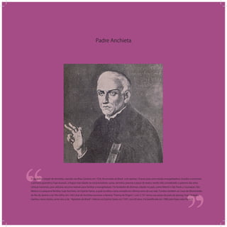 Padre Anchieta
‘‘
‘‘O espanhol Joseph de Anchieta, nascido nas Ilhas Canárias em 1534, foi enviado ao Brasil com apenas 19 anos para uma missão evangelizadora. Estudou e escreveu
a primeira gramática Tupi-Guarani, a língua mais falada na costa brasileira, cartas, sermões, poesias e peças de teatro, tendo sido considerado o patrono das artes
cênicas nacionais, pois utilizava recursos teatrais para facilitar a evangelização. Foi fundador de diversas cidades no país, como Niterói e São Paulo, e Guarapari, São
Mateus e a pequena Reritiba, hoje Anchieta, no Espírito Santo, a qual escolheu como morada nos últimos anos de sua vida. Fundou também as Casas de Misericórdia
do Rio de Janeiro e de Vila Velha. Em 1563 José de Anchieta escreveu o famoso Poema da Virgem , com 5.737 versos nas areias da praia de Iperoig, hoje Ubatuba.
Ganhou vários títulos, entre eles o de Apóstolo do Brasil . Faleceu no Espírito Santo em 1597, com 63 anos. Foi beatiﬁcado em 1980 pelo Papa João Paulo II.
 