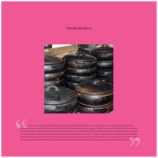 Panela de barro
‘‘
‘‘A panela de barro tem sua origem, nas tribos indígenas que habitaram o litoral do Estado. Até os dias de hoje, sua técnica de confecção e estrutura social das
artesãs pouco mudou, o que faz deste ofício uma arte que vem sendo passada de geração para geração. O trabalho de construção das panelas é de cunho familiar,
feito no quintal das casas das paneleiras, localizado na região de Goiabeiras, ao norte da Ilha de Vitória. A técnica de modelagem é manual, sem torno, com queima
a céu aberto, e pigmentação a base de tintura de tanino, extraído do manguezal. A panela de barro é suporte indispensável para o preparo da moqueca e da torta
capixabas, pratos típicos da culinária local. A fabricação artesanal da panela de barro de goiabeiras foi o primeiro ofício a ser registrado como bem cultural no Livro
de Registro dos Saberes do IPHAN (Instituto de Patrimônio Histórico e Artístico Nacional) em 20/12/2002, recebendo o título de Patrimônio Cultural do Brasil.
 