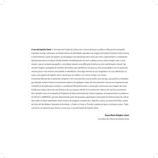 A cara do Espírito Santo A Secretaria de Estado da Cultura tem a honra de lançar a público o Manual de Iconograﬁa
Capixaba visando, sobretudo, ao fortalecimento da identidade capixaba e da imagem do Estado do Espírito Santo interna
e externamente, a partir do registro, da divulgação e da reprodução dos ícones que mais o representam e o simbolizam.
Quando pensamos em algum Estado brasileiro imediatamente nos vem à cabeça uma ou várias imagens que o carac-
terizam, seja um acidente geográﬁco, uma beleza natural, uma ediﬁcação histórica ou uma manifestação cultural. São
sempre imagens carregadas de sentido e de história, que identiﬁcam um povo ou uma comunidade e com as quais esse
mesmo povo e essa mesma comunidade se identiﬁcam como algo inerente ao seu imaginário e às suas referências cul-
turais, uma espécie de espelho sócio-cultural que nos reﬂete e, ao mesmo tempo, nos mostra.
O presente Manual não se pretende completo e nem seria possível uma tal tarefa, uma vez que, seja qual for a metodolo-
gia utilizada, sempre haverá uma provável ausência. De qualquer modo, ele vem preencher uma lacuna importante pela
inexistência de publicações similares, e contribuirá efetivamente para a construção contínua de uma imagem de nosso
Estado que esteja à altura de suas belezas e de sua riqueza cultural, de seu potencial criativo e de sua força econômica.
Ele é também mais um resultado do Programa de Desenvolvimento da Cultura Capixaba, uma parceria bem sucedida en-
tre SECULT e SEBRAE/ES, que tem desenvolvido ações de pesquisa, capacitação e promoção em diversas áreas da cultura.
Que todos se vejam espelhados nesse mosaico de imagens composto por beija-ﬂor, casaca, convento da Penha, casario
do Porto de São Mateus, Santuário de Anchieta, o Frade e a Freira, o Ticumbi, a panela de barro e inúmeras outras. Tudo
isso forma um desenho que mostra a nossa cara, a cara do Estado do Espírito Santo.
Dayse Maria Oslegher Lemos
Secretária de Cultura do Espírito Santo
 