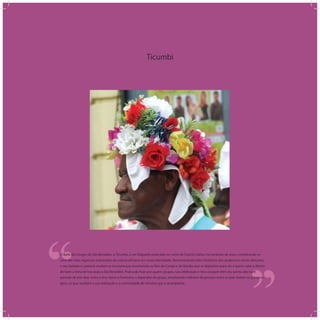 Ticumbi
‘‘
‘‘O Baile de Congos de São Benedito, o Ticumbi, é um folguedo praticado no norte do Espírito Santo, há centenas de anos, constituindo-se
uma das mais vigorosas expressões da cultura africana em nossa identidade. Rememorando fatos históricos dos poderosos reinos africanos,
o seu bailado e cantoria revelam as escaramuças envolvendo os Reis de Congo e de Bamba que se digladiam para ver a quem cabe o direito
de fazer a festa de louvação a São Benedito. Praticado hoje por quatro grupos, sua celebração e ritos ocupam têm seu ponto alto num
período de três dias, entre o Ano Novo e Fevereiro, a depender do grupo, envolvendo milhares de pessoas entre os que vestem os persona-
gens, os que auxiliam a sua realização e a comunidade de devotos que o acompanha.
 