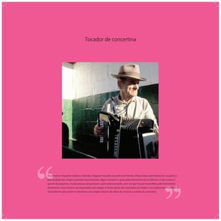 Tocador de concertina
‘‘
‘‘Os primeiros imigrantes italianos e alemães chegaram tocando concertina em família, inﬂuenciados pelo folclore de sua pátria e
pela saudade dos amigos e parentes que lá ﬁcaram. Alguns iniciaram o gosto pelo instrumento já na infância e o fato curioso é
que de tão pequenos, muitas pessoas perguntavam quem estava tocando, uma vez que ﬁcavam escondidos pelo instrumento.
Atualmente, esses músicos são requisitados para alegrar as festas típicas dos municípios do Estado e nos tradicionais encontros de
descendentes que cantam e relembram suas origens através das letras das músicas e acordes da concertina.
 
