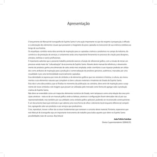 O lançamento do Manual de Iconograﬁa do Espírito Santo é uma ação importante no que diz respeito à prospecção, à difusão
e à valorização dos elementos visuais que povoaram o imaginário do povo capixaba no transcorrer de sua vivência cotidiana ao
longo de sua história.
Os arquétipos contidos nesta obra servirão de inspiração para os capixabas criativos e produtivos no campo da indústria, do
comércio e da prestação de serviços, e certamente serão uma importante ferramenta no processo de criação para designers,
artesãos, estilistas e outros proﬁssionais.
É importante salientar que o presente trabalho pretende exercer a função de referencial gráﬁco, com a missão de iniciar um
processo ainda maior de culturalização da economia do Espírito Santo. Através deste manual de referência, o desenvolvi-
mento de produtos ganha uma dimensão de valor ainda mais ampliada, onde o território e suas riquezas poderão ser utiliza-
dos como atributos de inspiração para a produção e comercialização de produtos genuínos, autênticos, marcados por uma
visualidade e por uma territorialidade essencialmente capixabas.
Essa identidade se expressa por meio de símbolos e de elementos gráﬁcos que nos remetem à história, à cultura, aos monu-
mentos e aos elementos naturais que compõem os bens culturais materiais e imateriais do Estado do Espírito Santo.
Esta não é uma obra estática, que se ﬁnaliza no momento da publicação: ao contrário, deve servir de inspiração para o surgi-
mento de novos símbolos e de imagens que possam ser utilizadas pelo mercado como forma de agregar valor à produção
criativa do Espírito Santo.
Não deve ser entendido como um mapa dos elementos turísticos do Estado, nem tampouco como uma relação dos seus prin-
cipais atrativos - trata-se de um manual gráﬁco onde as belezas, atrativos e conﬁgurações foram elencadas não só por sua
representatividade, mas também por sua utilidade como símbolo gráﬁco aplicável, podendo ser reconstruído continuamente.
É um documento-base que estimula e que salienta uma nova forma de olhar o elemento local enquanto diferencial competi-
tivo, agregando valor aos produtos e aos serviços que produzimos.
Criar, reproduzir, inovar e olhar são os eixos fundamentais que norteiam o conceito deste material. Portanto, esperamos que
este Manual de Iconograﬁa seja um importante instrumento de trabalho para todos aqueles que vêem no Espírito Santo
possibilidades reais de sucesso. Boa leitura!
João Felício Scárdua
Diretor Superintendente SEBRAE/ES
Apresentação
 