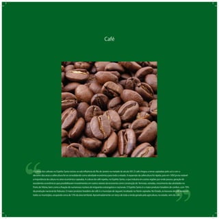 Café
‘‘
‘‘O cultivo dos cafezais no Espírito Santo iniciou-se sob inﬂuência do Rio de Janeiro na metade do século XIX. O café chegou a terras capixabas pelo sul e com o
decorrer dos anos a cafeicultura foi se consolidando como atividade econômica para todo o estado. A expansão da cafeicultura foi rápida, pois em 1850 já era notável
a importância da cultura no setor econômico capixaba. A cultura do café repetiu, no Espírito Santo, o que induzira em outras regiões por onde passou: geração de
excedentes econômicos que possibilitavam investimentos em outros setores da economia como construção de ferrovias, estradas, crescimento das atividades no
Porto de Vitória, bem como a ﬁxação de numerosos núcleos de imigrantes estrangeiros e nacionais. O Espírito Santo é o maior produtor brasileiro de conilon, com 70%
da produção nacional do Robusta. O maior produtor brasileiro de café é o município de Jaguaré, localizado no Norte capixaba. No Estado, as lavouras de café estão em
todos os municípios, ocupando cerca de 15% da área territorial. Aproximadamente um terço de toda a renda gerada pela agricultura, no estado, vem do café.
 