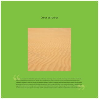 Dunas de Itaúnas
‘‘
‘‘Encontram-se no litoral norte do Estado do Espírito Santo, no Município de Conceição da Barra. Trata-se de uma formação arenosa litorânea denominada
restinga, com aﬂoramentos rochosos escuros, de onde vem o nome Itaúnas (ita - pedra ou rocha e una - negra). Nessa região é predominante o vento
nordeste e a vegetação de dunas e de restinga como vegetação original. Há vestígios de civilizações nativas, que viviam próximo ao litoral, segundo relatos
antropológicos. Posteriormente passou a ser habitada por pescadores, formando a antiga vila de Itaúnas. Esses moradores desmataram a região para a ocu-
pação, e, dessa forma, tiraram a proteção contra a erosão, ocasionando o deslocamento arenoso em direção à antiga Vila, aterrando-a. Os moradores, então,
mudaram-se para a área após o rio, onde se encontra a atual Vila de Itaúnas. Neste local acontece anualmente a tradicional Festa do Encontro de Ticumbi.
 