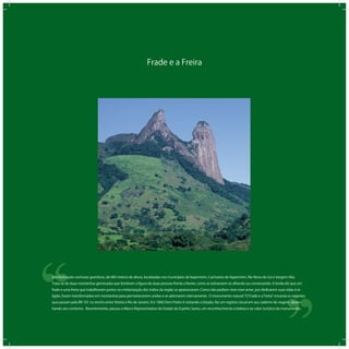 Frade e a Freira
‘‘
‘‘São formações rochosas graníticas, de 683 metros de altura, localizadas nos municípios de Itapemirim, Cachoeiro de Itapemirim, Rio Novo do Sul e Vargem Alta.
Trata-se de duas montanhas geminadas que lembram a ﬁgura de duas pessoas frente a frente, como se estivessem se olhando ou conversando. A lenda diz que um
frade e uma freira que trabalhavam juntos na cristianização dos índios da região se apaixonaram. Como não podiam viver esse amor, por dedicarem suas vidas à re-
ligião, foram transformados em montanhas para permanecerem unidas e se admirarem eternamente. O monumento natural O Frade e a Freira encanta os viajantes
que passam pela BR 101 no trecho entre Vitória e Rio de Janeiro. Em 1860 Dom Pedro II visitando o Estado, fez um registro visual em seu caderno de viagem, desen-
hando seu contorno. Recentemente, passou a Marco Representativo do Estado do Espírito Santo, um reconhecimento à beleza e ao valor turístico do monumento.
 