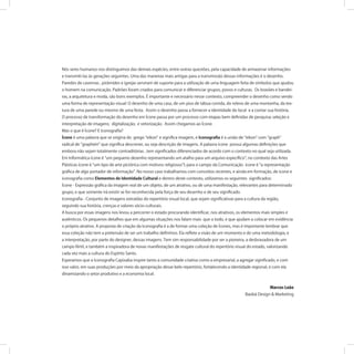Nós seres humanos nos distinguimos das demais espécies, entre outras questões, pela capacidade de armazenar informações
e transmiti-las às gerações seguintes. Uma das maneiras mais antigas para a transmissão dessas informações é o desenho.
Paredes de cavernas , pirâmides e igrejas serviram de suporte para a utilização de uma linguagem feita de símbolos que ajudou
o homem na comunicação. Padrões foram criados para comunicar e diferenciar grupos, povos e culturas. Os brasões e bandei-
ras, a arquitetura e moda, são bons exemplos. É importante e necessário nesse contexto, compreender o desenho como sendo
uma forma de representação visual: O desenho de uma casa, de um piso de tábua corrida, do relevo de uma montanha, da tex-
tura de uma parede ou mesmo de uma festa. Assim o desenho passa a fornecer a identidade do local e a contar sua história.
O processo de transformação do desenho em Ícone passa por um processo com etapas bem deﬁnidas de pesquisa; seleção e
interpretação de imagens; digitalização; e vetorização. Assim chegamos ao Ícone.
Mas o que é Ícone? E Iconograﬁa?
Ícone é uma palavra que se origina do grego eikon e signiﬁca imagem, e Iconograﬁa é a união de eikon com graph
radical de graphein que signiﬁca descrever, ou seja descrição de imagens. A palavra ícone possui algumas deﬁnições que
embora não sejam totalmente contraditórias , tem signiﬁcados diferenciados de acordo com o contexto no qual seja utilizada.
Em Informática ícone é um pequeno desenho representando um atalho para um arquivo especíﬁco ; no contexto das Artes
Plásticas ícone é um tipo de arte pictórica com motivos religiosos l; para o campo da Comunicação ícone é a representação
gráﬁca de algo portador de informação . No nosso caso trabalhamos com conceitos recentes, e ainda em formação, de ícone e
iconograﬁa como Elementos de Identidade Cultural e dentro deste contexto, utilizamos os seguintes signiﬁcados:
Ícone - Expressão gráﬁca da imagem real de um objeto, de um atrativo, ou de uma manifestação, relevantes para determinado
grupo, e que somente irá existir se for reconhecida pela força de seu desenho e de seu signiﬁcado.
Iconograﬁa - Conjunto de imagens extraídas do repertório visual local, que sejam signiﬁcativas para a cultura da região,
seguindo sua história, crenças e valores sócio-culturais.
A busca por essas imagens nos levou a percorrer o estado procurando identiﬁcar, nos atrativos, os elementos mais simples e
autênticos. Os pequenos detalhes que em algumas situações nos falam mais que o todo, e que ajudam a colocar em evidência
o próprio atrativo. A proposta de criação da Iconograﬁa é a de formar uma coleção de Ícones, mas é importante lembrar que
essa coleção não tem a pretensão de ser um trabalho deﬁnitivo. Ela reﬂete a visão de um momento e de uma metodologia, e
a interpretação, por parte do designer, dessas imagens. Tem sim responsabilidade por ser a pioneira, a desbravadora de um
campo fértil, e também a inspiradora de novas manifestações de resgate cultural do repertório visual do estado, valorizando
cada vez mais a cultura do Espírito Santo.
Esperamos que a Iconograﬁa Capixaba inspire tanto a comunidade criativa como a empresarial, a agregar signiﬁcado, e com
isso valor, em suas produções por meio da apropriação desse belo repertório, fortalecendo a identidade regional, e com ela
dinamizando o setor produtivo e a economia local.
Marcos Leão
Baobá Design & Marketing
 