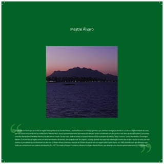 Mestre Álvaro
‘‘
‘‘Localizado no município de Serra, na região metropolitana da Grande Vitória, o Mestre Álvaro é um maciço granítico que orienta a navegação devido à sua altura e a proximidade da costa,
por isso existe uma versão de seu nome como Mestre Alvo . Possui aproximadamente 833 metros de altitude, sendo considerado um dos pontos mais altos do litoral brasileiro, possuindo
uma das últimas áreas de Mata Atlântica de altitude do Estado. Do seu topo, pode-se avistar o Oceano Atlântico e os municípios de Vitória, Serra, Cariacica, Santa Leopoldina e Domingos
Martins. É conhecido na região como um bom termômetro do tempo, pois quando está de chapéu , ou seja, quando seu topo ﬁca coberto por nuvens diz-se que é chuva na certa, por isso
orienta os pescadores que se destinam ao alto mar. O Mestre Alvaro chamou a atenção de D.Pedro II quando de sua viagem pelo Espírto Santo, em 1860, fazendo com que deixasse regis-
trado seu contorno em seu caderno de desenho. Em 1977 foi criado o Parque Florestal e a Reserva Ecológica Mestre Álvaro, que abrange uma área de aproximadamente 3.470 hectares.
 