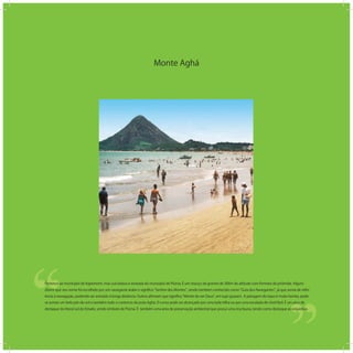 Monte Aghá
‘‘
‘‘Pertence ao município de Itapemirim, mas sua beleza é avistada do município de Piúma. É um maciço de granito de 300m de altitude com formato de pirâmide. Alguns
dizem que seu nome foi escolhido por um navegante árabe e signiﬁca Senhor dos Montes , sendo também conhecido como Guia dos Navegantes , já que servia de refer-
ência à navegação, podendo ser avistado à longa distância. Outros aﬁrmam que signiﬁca Monte de ver Deus , em tupi-guarani. A paisagem do topo é muito bonita, pode-
se avistar um belo pôr-do-sol e também todo o contorno da praia Aghá. O cume pode ser alcançado por uma bela trilha ou por uma escalada de nível fácil. É um pico de
destaque do litoral sul do Estado, sendo símbolo de Piúma. É também uma área de preservação ambiental que possui uma rica fauna, tendo como destaque as orquídeas.
 