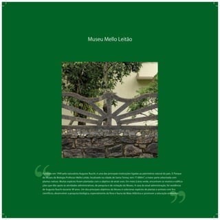 Museu Mello Leitão
‘‘
‘‘Fundado em 1949 pelo naturalista Augusto Ruschi, é uma das principais instituições ligadas ao patrimônio natural do país. O Parque
do Museu de Biologia Professor Mello Leitão, localizado na cidade de Santa Teresa, tem 77.000m², a maior parte arborizada com
plantas nativas. Muitas espécies foram plantadas com o objetivo de atrair aves. Em meio à área verde, encontram-se viveiros e edifica-
ções que dão apoio às atividades administrativas, de pesquisa e de visitação do Museu. A casa da atual administração, foi residência
de Augusto Ruschi durante 49 anos. Um dos principais objetivos do Museu é colecionar espécies de plantas e animais com fins
científicos, desenvolver a pesquisa biológica, especialmente da flora e fauna da Mata Atlântica e promover a educação ambiental.
 