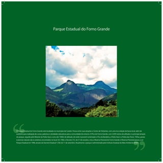 Parque Estadual do Forno Grande
‘‘
‘‘O Parque Estadual do Forno Grande está localizado no município de Castelo. Possui entre suas atrações o Centro de Visitantes, com uma rica coleção da fauna local, além de
auditório para realização de cursos, palestras e atividades educativas para a comunidade do entorno. O Pico do Forno Grande, com 2.039 metros de altitude, é a principal atração
do parque, seguido pelo Mirante da Pedra Azul, a cerca de 1500m de altitude, de onde é possível contemplar o Pico da Bandeira, a Pedra Azul e a Pedra das Flores. Trilhas, grutas
e piscinas naturais são os atrativos encontrados no local. Em 1960, o Decreto 312, de 31 de outubro, criou a Reserva Florestal do Forno Grande. A Reserva Florestal passou a ser
Parque Estadual em 1998, através do Decreto Estadual 7.258, de 11 de setembro. Atualmente o parque é administrado pelo Instituto Estadual do Meio Ambiente (IEMA).
TomBoechat
 