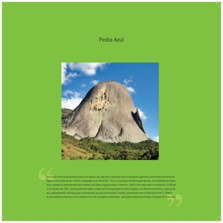 Pedra Azul
‘‘
‘‘Formação rochosa de granito coberta de liquens que dão lhe a coloração azul-esverdeada, apresenta uma fenda em forma de
lagarto e tem altitude de 1.822m. Localizada no km 88 da BR ‒ 262 no município de Domingos Martins, na localidade de Pedra
Azul, o parque é administrado pelo Instituto de Defesa Agropecuária e Florestal ‒ IDAF e foi criado pela Lei Estadual n. 4.503 de
31 de janeiro de 1991. Cartão postal da região, a pedra já foi fotografada de vários ângulos, em diferentes horários e épocas do
ano, apresentando coloração que vai do laranja ao azul acinzentado. Compôs, juntamente com a Pedra das Flores (1.909m),
as nove piscinas naturais e com espécies raras de orquídeas e bromélias - principais atrativos do Parque Estadual da Pedra Azul.
 