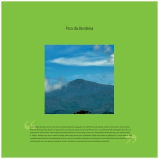 Pico da Bandeira
‘‘
‘‘O pico da Bandeira é o ponto mais alto do Parque Nacional do Caparaó com 2.890 metros de altitude, sendo o terceiro pico mais elevado
do Brasil. O Parque está situado na divisa entre os estados do Espírito Santo e de Minas Gerais. A entrada pelo lado do Espírito Santo ﬁca no
município de Dores do Rio Preto no Distrito de Pedra Menina. O nome do pico deve-se a uma bandeira do Império que, por volta de 1859,
D. Pedro II mandou que fosse cravada no então ponto mais alto do país. Atualmente, existe um cruzeiro no alto do pico. O local oferece uma
condição especial para a contemplação do nascer e por do sol: devido a altitude ali o horizonte é uma linha formada pelo encontro do céu,
normalmente com uma grande camada de nuvens, tornando o movimento do sol um verdadeiro espetáculo.
 