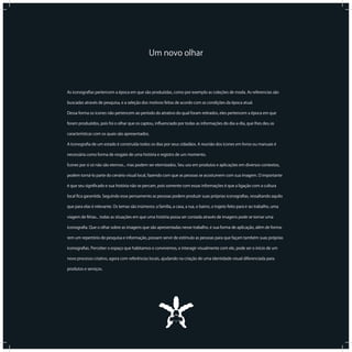 17 8I C O N O G R A F I A C A P I X A B A
Um novo olhar
As iconograﬁas pertencem a época em que são produzidas, como por exemplo as coleções de moda. As referencias são
buscadas através de pesquisa, e a seleção dos motivos feitas de acordo com as condições da época atual.
Dessa forma os ícones não pertencem ao período do atrativo do qual foram retirados, eles pertencem a época em que
foram produzidos, pois foi o olhar que os captou, inﬂuenciado por todas as informações do dia-a-dia, que lhes deu as
características com os quais são apresentados.
A Iconograﬁa de um estado é construída todos os dias por seus cidadãos. A reunião dos ícones em livros ou manuais é
necessária como forma de resgate de uma história e registro de um momento.
Ícones por si só não são eternos... mas podem ser eternizados. Seu uso em produtos e aplicações em diversos contextos,
podem torná-lo parte do cenário visual local, fazendo com que as pessoas se acostumem com sua imagem. O importante
é que seu signiﬁcado e sua história não se percam, pois somente com essas informações é que a ligação com a cultura
local ﬁca garantida. Seguindo esse pensamento as pessoas podem produzir suas próprias iconograﬁas, ressaltando aquilo
que para elas é relevante. Os temas são inúmeros: a família, a casa, a rua, o bairro, o trajeto feito para ir ao trabalho, uma
viagem de férias... todas as situações em que uma história possa ser contada através de imagens pode se tornar uma
iconograﬁa. Que o olhar sobre as imagens que são apresentadas nesse trabalho, e sua forma de aplicação, além de forma-
rem um repertório de pesquisa e informação, possam servir de estímulo as pessoas para que façam também suas próprias
iconograﬁas. Perceber o espaço que habitamos e convivemos, e interagir visualmente com ele, pode ser o início de um
novo processo criativo, agora com referências locais, ajudando na criação de uma identidade visual diferenciada para
produtos e serviços.
 