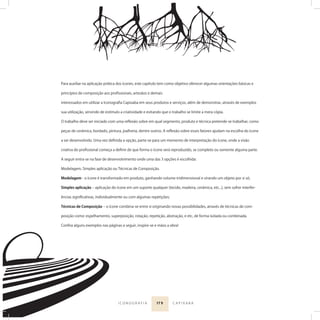 17 9I C O N O G R A F I A C A P I X A B A
Para auxiliar na aplicação prática dos ícones, este capítulo tem como objetivo oferecer algumas orientações básicas e
princípios de composição aos proﬁssionais, artesãos e demais
interessados em utilizar a Iconograﬁa Capixaba em seus produtos e serviços, além de demonstrar, através de exemplos
sua utilização, servindo de estímulo a criatividade e evitando que o trabalho se limite a mera cópia.
O trabalho deve ser iniciado com uma reﬂexão sobre em qual segmento, produto e técnica pretende-se trabalhar, como
peças de cerâmica, bordado, pintura, joalheria, dentre outros. A reﬂexão sobre esses fatores ajudam na escolha do ícone
a ser desenvolvido. Uma vez deﬁnida a opção, parte-se para um momento de interpretação do ícone, onde a visão
criativa do proﬁssional começa a deﬁnir de que forma o ícone será reproduzido, se completo ou somente alguma parte.
A seguir entra-se na fase de desenvolvimento onde uma das 3 opções é escolhida:
Modelagem, Simples aplicação ou Técnicas de Composição.
Modelagem - o ícone é transformado em produto, ganhando volume tridimensional e virando um objeto por si só;
Simples aplicação ‒ aplicação do ícone em um suporte qualquer (tecido, madeira, cerâmica, etc...), sem sofrer interfer-
ências signiﬁcativas, individualmente ou com algumas repetições;
Técnicas de Composição ‒ o ícone combina-se entre si originando novas possibilidades, através de técnicas de com-
posição como: espelhamento, superposição, rotação, repetição, abstração, e etc, de forma isolada ou combinada.
Conﬁra alguns exemplos nas páginas a seguir, inspire-se e mãos a obra!
 