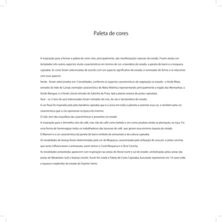 A inspiração para a formar a paleta de cores veio, principalmente, das manifestações naturais do estado. Foram ainda con-
templados três outros aspectos muito característicos em termos de cor: a bandeira do estado, a panela de barro e a moqueca
capixaba. As cores foram selecionadas de acordo com um aspecto signiﬁcativo do estado, e nomeadas de forma a se relacionar
com esse aspecto.
Verde - foram selecionados em 3 tonalidades, conforme os aspectos característicos da vegetação no estado: o Verde Mata,
extraído do Vale do Canaã, exemplar característico de Mata Atlântica representando principalmente a região das Montanhas; o
Verde Mangue; e o Verde Litoral retirado da Salsinha da Praia, típica planta rasteira de praias capixabas.
Azul ‒ os 3 tons de azul selecionados foram retirados do mar, do céu e da bandeira do estado.
A cor Rosa foi inspirada pela pela bandeira capixaba que é a única em todo o planeta a ostentar essa cor, e também pela cor
característica que o céu apresenta na época do inverno.
O Lilás vem das orquídeas tão características e presentes no estado.
A inspiração para o Vermelho veio do café, mas não do café como bebida e sim como produto ainda na plantação, na roça. Foi
uma forma de homenagear todos os trabalhadores das lavouras de café que geram essa enorme riqueza do estado.
O Marrom é a cor característica da panela de barro símbolo do artesanato e da cultura capixaba.
As tonalidades de laranja foram determinadas pela cor da Moqueca, caracterizada pela utilização do urucum, e pelas conchas
que tanto inﬂuenciaram o artesanato, assim temos o Coral Moqueca e o Ocre Concha.
As tonalidades amareledas aparecem com inspiração nas areias do litoral norte e sul do estado, simbolizadas pelas areias das
praias de Marataízes (sul) e Itaúnas (norte). Assim foi criada a Paleta de Cores Capixaba, buscando representar em 14 cores toda
a riqueza e explendor do estado do Espírito Santo.
Paleta de cores
 