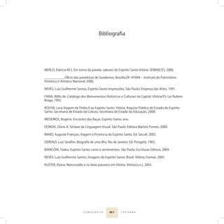 20 5I C O N O G R A F I A C A P I X A B A
MERLO, Patrícia M.S. Em torno da panela: sabores do Espírito Santo.Vitória: SEBRAE/ES, 2006.
___________ Ofício das paneleiras de Goiabeiras, Brasília,DF: IFHAN ‒ Instituto do Patrimônio
Histórico e Artístico Nacional, 2006.
NEVES, Luiz Guilherme Santos, Espírito Santo Impressões, São Paulo: Empresa das Artes, 1991.
FARIA, Willis de. Catálogo dos Monumentos Históricos e Culturais da Capital. Vitória/ES: Lei Rubem
Braga, 1992.
ROCHA, Levy.Viagem de Pedro II ao Espírito Santo. Vitória: Arquivo Público do Estado do Espírito
Santo: Secretaria de Estado da Cultura, Secretaria de Estado da Educação, 2008.
MEDEIROS, Rogério. Encontro das Raças. Espírito Santo, ano.
DONDIS, Donis A. Sintaxe da Linguagem Visual. São Paulo: Editora Martins Fontes, 2000.
BIARD, Auguste François. Viagem à Província do Espírito Santo. Ed. Secult, 2002.
DERENZI, Luiz Seraﬁm. Biograﬁa de uma Ilha. Rio de Janeiro: Ed. Pongetti, 1965.
BIANCONI, Tadeu. Espírito Santo: cores e sentimentos. São Paulo: Escrituras Editora, 2004.
NEVES, Luiz Guilherme Santos, Imagens do Espírito Santo: Brasil. Vitória: Formar, 2003.
KUSTER, Eliana. Marcovaldo e os doze passeios em Vitória. Vitória:[s.n.], 2003.
Bibliograﬁa
 